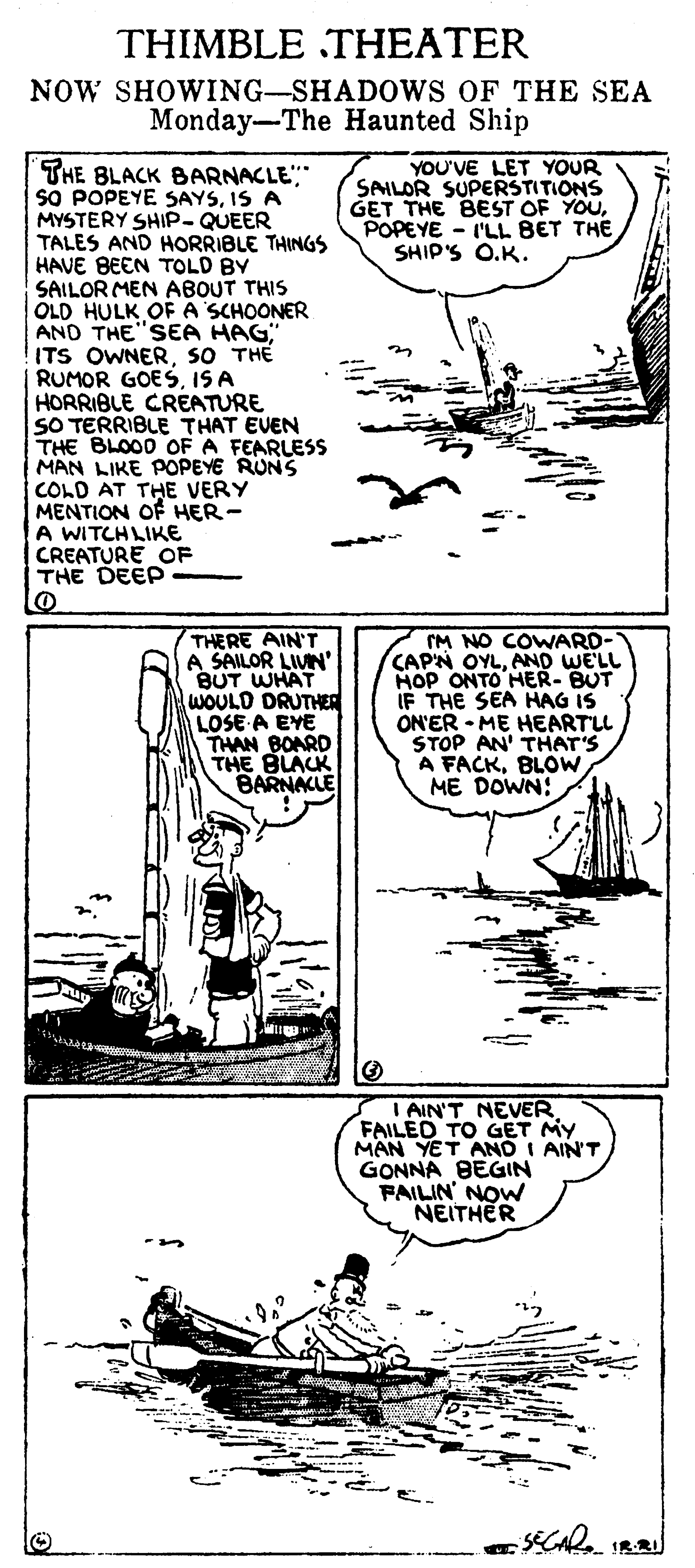 Art OCR: THIMBLE THEATER NOW SHOWING-SHADOWS OF THE SEA Monday-The Haunted Ship YOU'VE LET YOUR SAILOR SUPERSTITIONS GET THE BEST OF YOUPOPEYE - I'LL BET THE SHIP'S O.K. THE BLACK BARNACLE" SO POPEYE SAYSIS A MYSTERY SHIP- QUEER TALES AND HORRIBLE THINGS HAVE BEEN TOLD BY SAILOR MEN ABOUT THIS OLD HULK OF A SCHOONER AND THE"SEA HAG ITS OWNERSO THE RUMOR GOESIS A HORRIBLE CREATURE SO TERRIBLE THAT EVEN THE BLOOD OFA FEARLESS MAN LIKE POPEYE RUNS COLD AT THE VERY MENTION OF HER- A WITCHLIKE CREATURE OF THE DEEP THERE AIN'T A SAILOR LIVN BUT WHAT WOULD DRUTHER LOSE A EYE THAN BOARD THE BLACK BARNACLE IM NO COWARD- CAP'N OYLAND WE'LL HOP ONTO HER- BUT IF THE SEA HAG IS ON'ER - ME HEARTLL STOP AN' THAT'S A FACKBLOW ME DOWN: I AIN'T NEVER FAILED TO GET MY MAN YET AND I AIN'T GONNA BEGIN FAILIN' NOW NEITHER CAR IRR THIMBLE THEATER NOW SHOWING-SHADOWS OF THE SEA Monday-The Haunted Ship YOU'VE LET YOUR SAILOR SUPERSTITIONS GET THE BEST OF YOUPOPEYE - I'LL BET THE SHIP'S O.K. THE BLACK BARNACLE" SO POPEYE SAYSIS A MYSTERY SHIP- QUEER TALES AND HORRIBLE THINGS HAVE BEEN TOLD BY SAILOR MEN ABOUT THIS OLD HULK OF A SCHOONER AND THE"SEA HAG ITS OWNERSO THE RUMOR GOESIS A HORRIBLE CREATURE SO TERRIBLE THAT EVEN THE BLOOD OFA FEARLESS MAN LIKE POPEYE RUNS COLD AT THE VERY MENTION OF HER- A WITCHLIKE CREATURE OF THE DEEP THERE AIN'T A SAILOR LIVN BUT WHAT WOULD DRUTHER LOSE A EYE THAN BOARD THE BLACK BARNACLE IM NO COWARD- CAP'N OYLAND WE'LL HOP ONTO HER- BUT IF THE SEA HAG IS ON'ER - ME HEARTLL STOP AN' THAT'S A FACKBLOW ME DOWN: I AIN'T NEVER FAILED TO GET MY MAN YET AND I AIN'T GONNA BEGIN FAILIN' NOW NEITHER CAR IRR