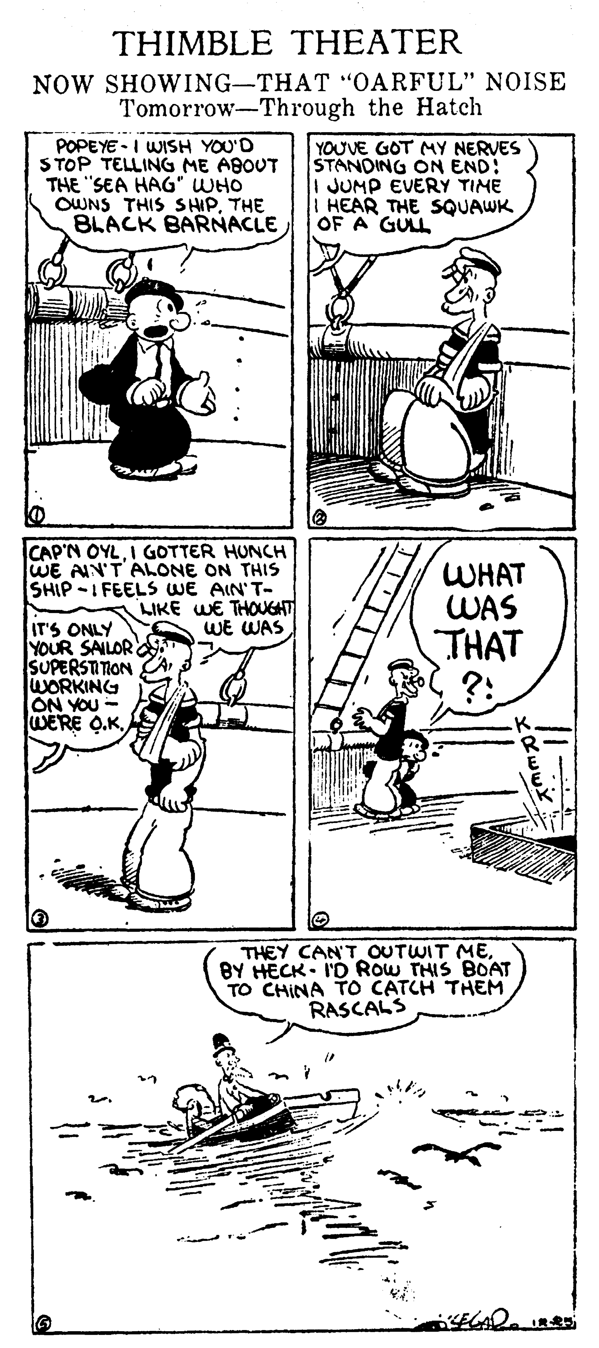 Style OCR: THIMBLE THEATER NOW SHOWING-THAT "OARFUL" NOISE Tomorrow-Through the Hatch POPEYE - I WISH YOU'D STOP TELLING ME ABOUT THE "SEA HAG" WHO OWNS THIS SHIPTHE BLACK BARNACLE YOUVE GOT MY NERVES STANDING ON END: JUMP EVERY TIME HEAR THE SQUAWK OF A GULL IT'S ONLY YOUR SAILOR SUPERSTIION WORKING ON YOU - WERE O.K. CAP'N OYLI GOTTER HUNCH WE AIN'T ALONE ON THIS SHIP -I FEELS WE AIN'T- LIKE WE THOUGAT WE WAS WHAT WAS THAT ?: THEY CAN'T OUTWIT MEBY HECK- I'D ROw THIS BOAT TO CHINA TO CATCH THEM RASCALS THIMBLE THEATER NOW SHOWING-THAT "OARFUL" NOISE Tomorrow-Through the Hatch POPEYE - I WISH YOU'D STOP TELLING ME ABOUT THE "SEA HAG" WHO OWNS THIS SHIPTHE BLACK BARNACLE YOUVE GOT MY NERVES STANDING ON END: JUMP EVERY TIME HEAR THE SQUAWK OF A GULL IT'S ONLY YOUR SAILOR SUPERSTIION WORKING ON YOU - WERE O.K. CAP'N OYLI GOTTER HUNCH WE AIN'T ALONE ON THIS SHIP -I FEELS WE AIN'T- LIKE WE THOUGAT WE WAS WHAT WAS THAT ?: THEY CAN'T OUTWIT MEBY HECK- I'D ROw THIS BOAT TO CHINA TO CATCH THEM RASCALS