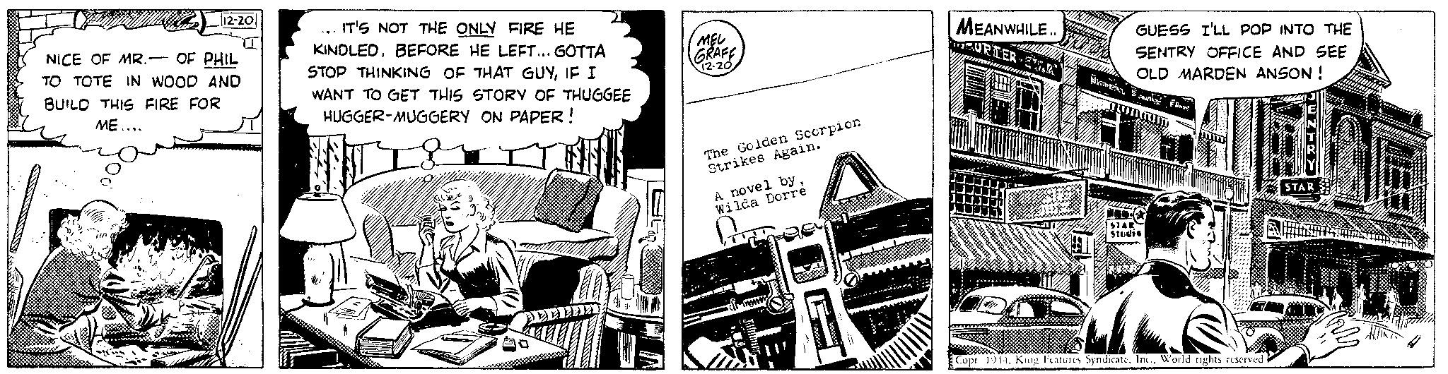 Fiction OCR: 12-20 - NICE OF MR. OF PHIL TO TOTE IN WOOD AND BUILD THIS FIRE FOR ME.... IT'S NOT THE ONLY FIRE HE KINDLEDBEFORE HE LEFT... GOTTA STOP THINKING OF THAT GUYIF I WANT TO GET THIS STORY OF THUGGEE HUGGER-MUGGERY ON PAPER ! ".. 10 10 MEL GRAFF The Golden Scorpion Strikes Again. A novel by Wilda Dorre A MEANWHILE.. TRURIER AR GUESS I'LL POP INTO THE SENTRY OFFICE AND SEE OLD MARDEN ANSON! Shume nby FA TUURLIJ HTS STAR Studio R Copr 1944World rights reserved STAR 12-20 - NICE OF MR . OF PHIL TO TOTE IN WOOD AND BUILD THIS FIRE FOR ME .... IT'S NOT THE ONLY FIRE HE KINDLEDBEFORE HE LEFT ... GOTTA STOP THINKING OF THAT GUYIF I WANT TO GET THIS STORY OF THUGGEE HUGGER - MUGGERY ON PAPER ! " .. 10 10 MEL GRAFF The Golden Scorpion Strikes Again . A novel by Wilda Dorre A MEANWHILE .. TRURIER AR GUESS I'LL POP INTO THE SENTRY OFFICE AND SEE OLD MARDEN ANSON ! Shume nby FA TUURLIJ HTS STAR Studio R Copr 1944King Features SyndicateWorld rights reserved STAR