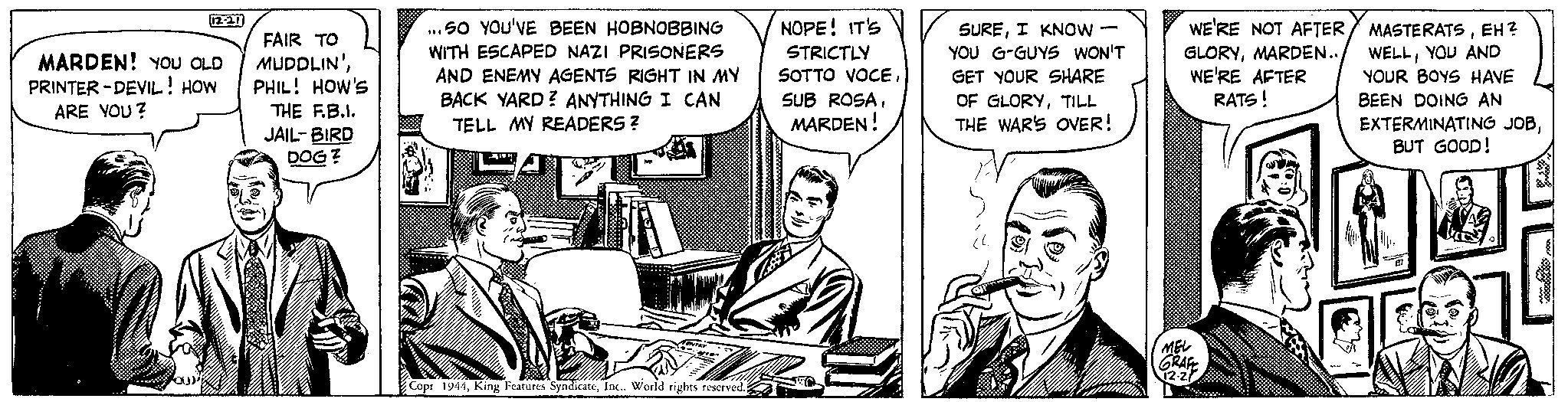 Art OCR: 12-21 MARDEN! YOU OLD PRINTER-DEVIL! HOW ARE YOU? ou)" FAIR TO MUDDLIN'PHIL! HOW'S THE F.B.I. JAIL-BIRD DOG? ...SO YOU'VE BEEN HOBNOBBING WITH ESCAPED NAZI PRISONERS AND ENEMY AGENTS RIGHT IN MY BACK YARD? ANYTHING I CAN TELL MY READERS? ITE TENTRY Copr 1944World rights reserved. NOPE! IT'S STRICTLY SOTTO VOCEMARDEN! SUREI KNOW YOU G-GUYS WON'T GET YOUR SHARE OF GLORYTILL THE WAR'S OVER! (L. WE'RE NOT AFTER GLORYMARDEN.. WE'RE AFTER RATS! MEL GRAFE 12.2 MASTERATSEH? WELLYOU AND YOUR BOYS HAVE BEEN DOING AN EXTERMINATING JOBBUT GOOD! 12-21 MARDEN ! YOU OLD PRINTER - DEVIL ! HOW ARE YOU ? ou ) " FAIR TO MUDDLIN 'PHIL ! HOW'S THE F.B.I. JAIL - BIRD DOG ? ... SO YOU'VE BEEN HOBNOBBING WITH ESCAPED NAZI PRISONERS AND ENEMY AGENTS RIGHT IN MY BACK YARD ? ANYTHING I CAN TELL MY READERS ? ITE TENTRY Copr 1944King Features SyndicateWorld rights reserved . NOPE ! IT'S STRICTLY SOTTO VOCESUB ROSAMARDEN ! SUREI KNOW YOU G - GUYS WON'T GET YOUR SHARE OF GLORYTILL THE WAR'S OVER ! ( L. WE'RE NOT AFTER GLORYMARDEN .. WE'RE AFTER RATS ! MEL GRAFE 12.2 MASTERATSEH ? WELLYOU AND YOUR BOYS HAVE BEEN DOING AN EXTERMINATING JOBBUT GOOD !
