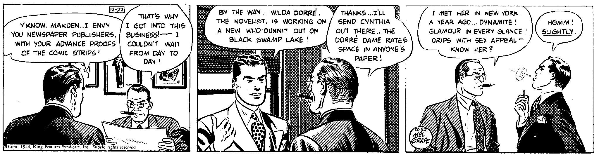 Parallel OCR: 12-22 Y'KNOWMARDEN..I ENVY YOU NEWSPAPER PUBLISHERSWITH YOUR ADVANCE PROOFS OF THE COMIC STRIPS' THAT'S WHY I GOT INTO THIS BUSINESS! 1 COULDN'T WAIT FROM DAY TO DAY! ?????? ????? ??? ?? ?? ?? ?? ? Copr. 1944King Features Syndicate. Inc.. World rights reserved 9 BY THE WAY. WILDA DORREIS WORKING ON A NEW WHO-DUNNIT OUT ON BLACK SWAMP LAKE ! m THANKS...I'LL SEND CYNTHIA OUT THERE... THE DORRE DAME RATES SPACE IN ANYONE'S PAPER! I MET HER IN NEW YORK A YEAR AGO... DYNAMITE ! GLAMOUR IN EVERY GLANCE ! DRIPS WITH SEX APPEAL - KNOW HER? 12-22 MEL GRAFE TIT HGMM! SLIGHTLY. 12-22 Y'KNOWMARDEN..I ENVY YOU NEWSPAPER PUBLISHERSWITH YOUR ADVANCE PROOFS OF THE COMIC STRIPS ' THAT'S WHY I GOT INTO THIS BUSINESS ! 1 COULDN'T WAIT FROM DAY TO DAY ! ?????? ????? ??? ?? ?? ?? ?? ? Copr . 1944King Features Syndicate . Inc .. World rights reserved 9 BY THE WAY . WILDA DORRETHE NOVELISTIS WORKING ON A NEW WHO - DUNNIT OUT ON BLACK SWAMP LAKE ! m THANKS ... I'LL SEND CYNTHIA OUT THERE ... THE DORRE DAME RATES SPACE IN ANYONE'S PAPER ! I MET HER IN NEW YORK A YEAR AGO ... DYNAMITE ! GLAMOUR IN EVERY GLANCE ! DRIPS WITH SEX APPEAL - KNOW HER ? 12-22 MEL GRAFE TIT HGMM ! SLIGHTLY .
