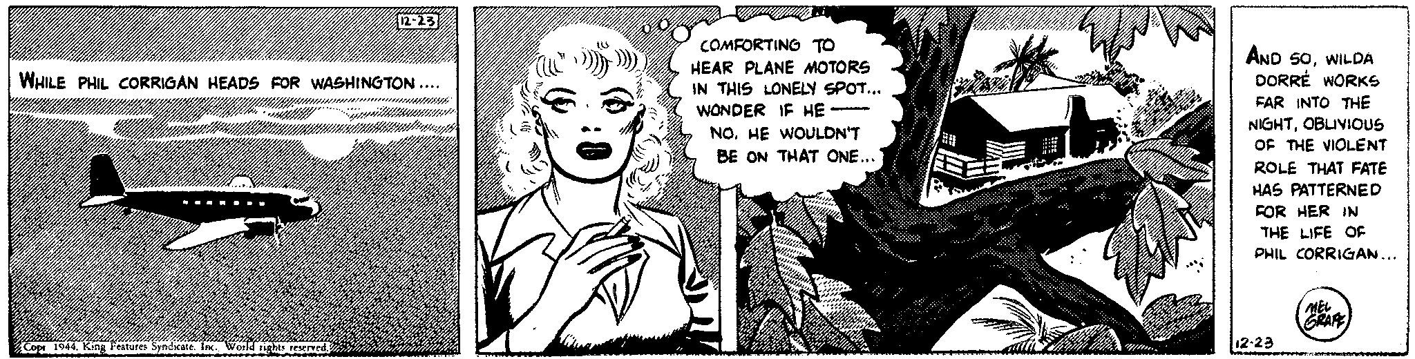 Drawing OCR: 12-23 WHILE PHIL CORRIGAN HEADS FOR WASHINGTON.... Copr 1944. King Features Syndicate. Inc. World rights reserved. wall COMFORTING TO HEAR PLANE MOTORS IN THIS LONELY SPOT... WONDER IF HE NOHE WOULDN'T BE ON THAT ONE... AND SOWILDA DORRE WORKS FAR INTO THE NIGHTOBLIVIOUS OF THE VIOLENT ROLE THAT FATE HAS PATTERNED FOR HER IN THE LIFE OF PHIL CORRIGAN... 12-23 x10-2004 MEL GRAPE 12-23 WHILE PHIL CORRIGAN HEADS FOR WASHINGTON .... Copr 1944. King Features Syndicate . Inc. World rights reserved . wall COMFORTING TO HEAR PLANE MOTORS IN THIS LONELY SPOT ... WONDER IF HE NOHE WOULDN'T BE ON THAT ONE ... AND SOWILDA DORRE WORKS FAR INTO THE NIGHTOBLIVIOUS OF THE VIOLENT ROLE THAT FATE HAS PATTERNED FOR HER IN THE LIFE OF PHIL CORRIGAN ... 12-23 x10-2004 MEL GRAPE