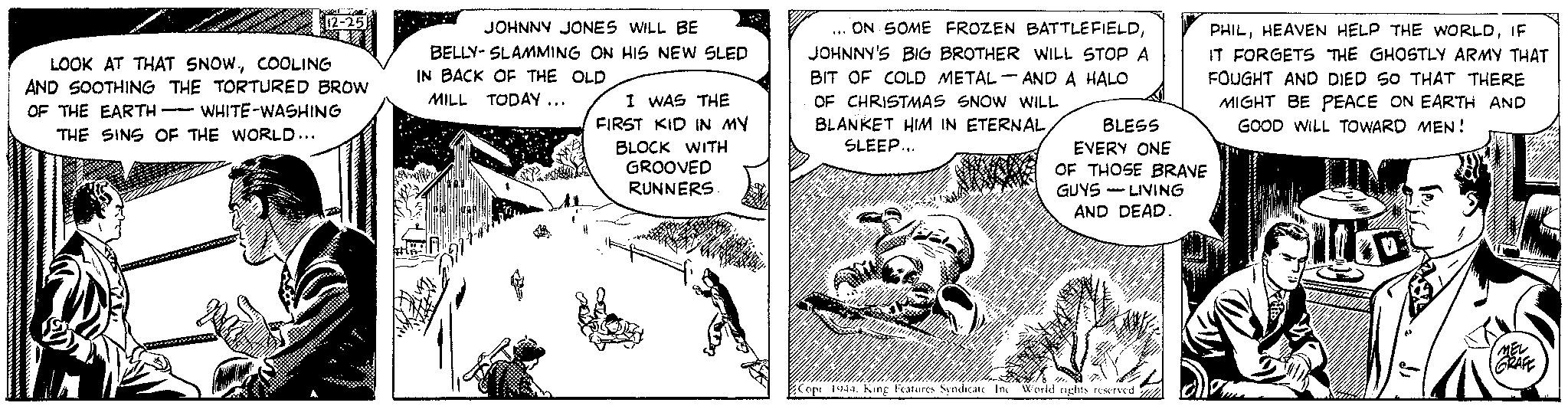 Art OCR: 12-25 LOOK AT THAT SNOWCOOLING AND SOOTHING THE TORTURED BROW OF THE EARTH WHITE-WASHING THE SINS OF THE WORLD... ** JOHNNY JONES WILL BE BELLY-SLAMMING ON HIS NEW SLED IN BACK OF THE OLD MILL TODAY... Ch I WAS THE FIRST KID IN MY BLOCK WITH GROOVED RUNNERS. ON SOME FROZEN BATTLEFIELDJOHNNY'S BIG BROTHER WILL STOP A BIT OF COLD METAL AND A HALO OF CHRISTMAS SNOW WILL BLANKET HIM IN ETERNALSLEEP... *** - BLESS EVERY ONE OF THOSE BRAVE GUYS LIVING AND DEAD. 1/0 Copr 1944. King Features Syndicate In World rights reserved PHILIF IT FORGETS THE GHOSTLY ARMY THAT FOUGHT AND DIED SO THAT THERE MIGHT BE PEACE ON EARTH AND GOOD WILL TOWARD MEN! Wo MEL GRAFE 12-25 LOOK AT THAT SNOWCOOLING AND SOOTHING THE TORTURED BROW OF THE EARTH WHITE - WASHING THE SINS OF THE WORLD ... ** JOHNNY JONES WILL BE BELLY - SLAMMING ON HIS NEW SLED IN BACK OF THE OLD MILL TODAY ... Ch I WAS THE FIRST KID IN MY BLOCK WITH GROOVED RUNNERS . ON SOME FROZEN BATTLEFIELDJOHNNY'S BIG BROTHER WILL STOP A BIT OF COLD METAL AND A HALO OF CHRISTMAS SNOW WILL BLANKET HIM IN ETERNALSLEEP ... *** - BLESS EVERY ONE OF THOSE BRAVE GUYS LIVING AND DEAD . 1/0 Copr 1944. King Features Syndicate In World rights reserved PHILHEAVEN HELP THE WORLDIF IT FORGETS THE GHOSTLY ARMY THAT FOUGHT AND DIED SO THAT THERE MIGHT BE PEACE ON EARTH AND GOOD WILL TOWARD MEN ! Wo MEL GRAFE