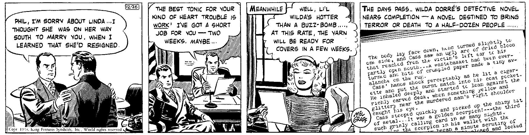 Comics OCR: PHILI'M SORRY ABOUT LINDA...I THOUGHT SHE WAS ON HER WAY SOUTH TO MARRY YOUWHEN I LEARNED THAT SHE'D RESIGNED. Copr 1944Inc. World rights reserved 12-26 THE BEST TONIC FOR YOUR KIND OF HEART TROUBLE 15 WORK I'VE GOT A SHORT JOB FOR YOU - TWO WEEKS. MAYBE... ******* Servi P LA™ MEANWHILE WELLLI'L WILDA'S HOTTER THAN A BUZZ-BOMB...... AT THIS RATETHE YARN WILL BE READY FOR COVERS IN A FEW WEEKS. THE DAYS PASS.. WILDA DORRE'S DETECTIVE NOVEL NEARS COMPLETION-A NOVEL DESTINED TO BRING TERROR OR DEATH TO A HALF-DOZEN PEOPLE ***** The body lay face downhead turned slightly to one sideand Cass saw an ugly arc of dried blood that reached from the victim's left ear to his partly open mouth...A wastebasket had been over- turned and bats of crumpled paper made a tiny av- alanche on the rug. Cass' hands shook perceptably as he lit a cigar- ette ano put the burnt match into his ccat pocket. He inhaled deeply and started to lean against the richly carved deskwhen something yellow and glittery near the murdered man's right shoulder caught his eye. MEL GRAFF Cass stooped quickly and picked up the shiny bit of metal... It was a golden scorpicn! ---the third such grisly calling card in as many nights. in the scorpion in his wallet with the hegan a minute scrutiny of losed and locked PHILI'M SORRY ABOUT LINDA ... I THOUGHT SHE WAS ON HER WAY SOUTH TO MARRY YOUWHEN I LEARNED THAT SHE'D RESIGNED . Copr 1944King Features SyndicateInc. World rights reserved 12-26 THE BEST TONIC FOR YOUR KIND OF HEART TROUBLE 15 WORK I'VE GOT A SHORT JOB FOR YOU - TWO WEEKS . MAYBE ... ******* Servi P LA ™ MEANWHILE WELLLI'L WILDA'S HOTTER THAN A BUZZ - BOMB ...... AT THIS RATETHE YARN WILL BE READY FOR COVERS IN A FEW WEEKS . THE DAYS PASS .. WILDA DORRE'S DETECTIVE NOVEL NEARS COMPLETION - A NOVEL DESTINED TO BRING TERROR OR DEATH TO A HALF - DOZEN PEOPLE ***** The body lay face downhead turned slightly to one sideand Cass saw an ugly arc of dried blood that reached from the victim's left ear to his partly open mouth ... A wastebasket had been over turned and bats of crumpled paper made a tiny av alanche on the rug . Cass ' hands shook perceptably as he lit a cigar ette ano put the burnt match into his ccat pocket . He inhaled deeply and started to lean against the richly carved deskwhen something yellow and glittery near the murdered man's right shoulder caught his eye . MEL GRAFF Cass stooped quickly and picked up the shiny bit of metal ... It was a golden scorpicn ! --- the third such grisly calling card in as many nights . in the scorpion in his wallet with the hegan a minute scrutiny of losed and locked