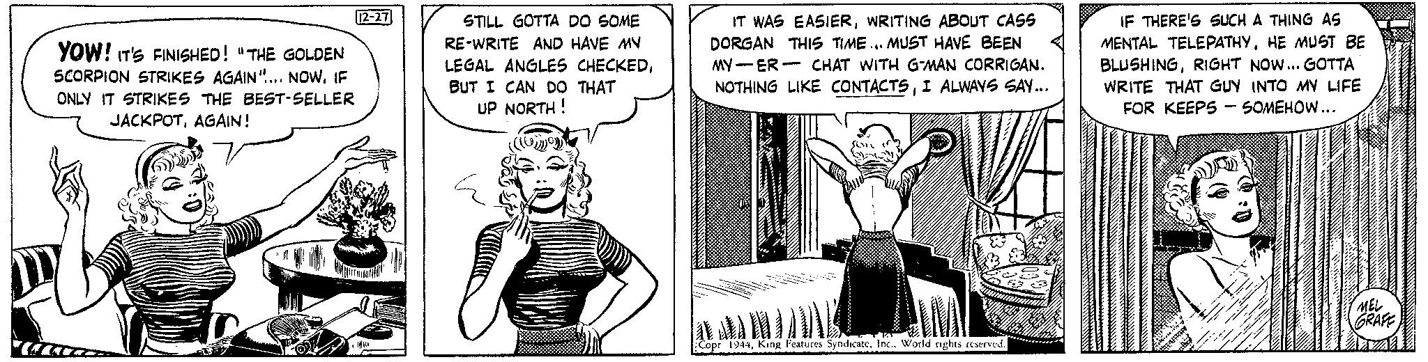 Parallel OCR: YOW! IT'S FINISHED! "THE GOLDEN SCORPION STRIKES AGAIN".... NOWIF ONLY IT STRIKES THE BEST-SELLER JACKPOTAGAIN! S 12-27 STILL GOTTA DO SOME RE-WRITE AND HAVE MY LEGAL ANGLES CHECKEDBUT I CAN DO THAT UP NORTH! Comoy IT WAS EASIERWRITING ABOUT CASS DORGAN THIS TIME... MUST HAVE BEEN MY-ER- CHAT WITH G-MAN CORRIGAN. NOTHING LIKE CONTACTSI ALWAYS SAY... Som en sore SY Copr 1944Inc.. World rights reserved. IF THERE'S SUCH A THING AS MENTAL TELEPATHYHE MUST BE BLUSHINGRIGHT NOW... GOTTA WRITE THAT GUY INTO MY LIFE FOR KEEPS SOMEHOW... MEL GRAFE YOW ! IT'S FINISHED ! " THE GOLDEN SCORPION STRIKES AGAIN " .... NOWIF ONLY IT STRIKES THE BEST - SELLER JACKPOTAGAIN ! S 12-27 STILL GOTTA DO SOME RE - WRITE AND HAVE MY LEGAL ANGLES CHECKEDBUT I CAN DO THAT UP NORTH ! Comoy IT WAS EASIERWRITING ABOUT CASS DORGAN THIS TIME ... MUST HAVE BEEN MY - ER- CHAT WITH G - MAN CORRIGAN . NOTHING LIKE CONTACTSI ALWAYS SAY ... Som en sore SY Copr 1944King Features SyndicateInc .. World rights reserved . IF THERE'S SUCH A THING AS MENTAL TELEPATHYHE MUST BE BLUSHINGRIGHT NOW ... GOTTA WRITE THAT GUY INTO MY LIFE FOR KEEPS SOMEHOW ... MEL GRAFE