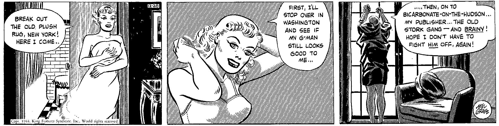 Monochrome OCR: BREAK OUT THE OLDPLUSH RUGNEW YORK! HERE I COME.. HHAL Copr. 1944World rights reserved. 12-28 ( FIRSTI'LL STOP OVER IN WASHINGTON AND SEE IF MY G-MAN STILL LOOKS GOOD TO ME... /////////// //////////////// ////// /////// .....THENON TO BICARBONATE-ON-THE-HUDSON... MY PUBLISHER... THE OLD STORK GANG-AND BRAINY! HOPE I DON'T HAVE TO FIGHT HIM OFFAGAIN! MEL GRAFE BREAK OUT THE OLDPLUSH RUGNEW YORK ! HERE I COME .. HHAL Copr . 1944King Features SyndicateWorld rights reserved . 12-28 ( FIRSTI'LL STOP OVER IN WASHINGTON AND SEE IF MY G - MAN STILL LOOKS GOOD TO ME ... /////////// //////////////// ////// /////// ..... THENON TO BICARBONATE - ON - THE - HUDSON ... MY PUBLISHER ... THE OLD STORK GANG - AND BRAINY ! HOPE I DON'T HAVE TO FIGHT HIM OFFAGAIN ! MEL GRAFE