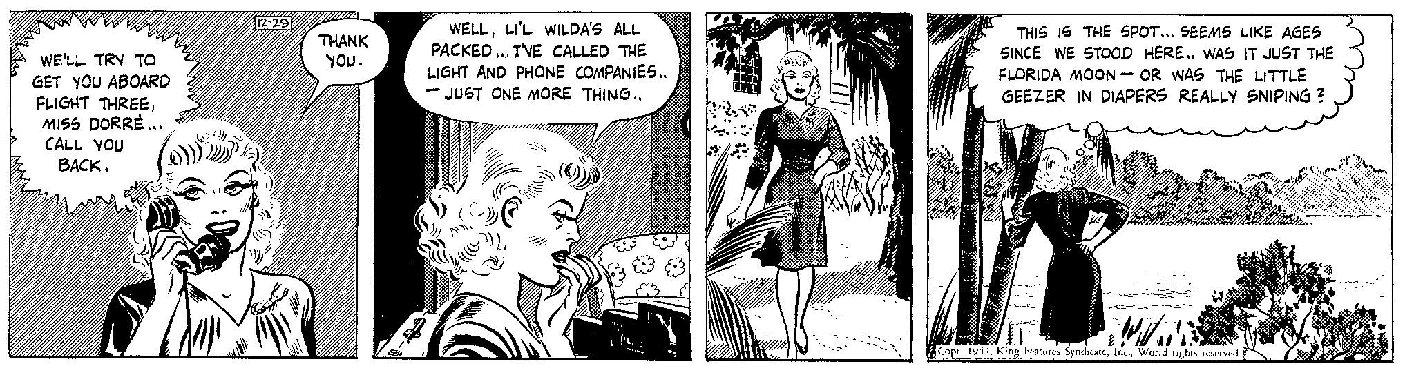 Fiction OCR: WE'LL TRY TO GET YOU ABOARD FLIGHT THREEMISS DORRÉ... CALL YOU BACK. ///////////// 12-29 THANK you. WELLLI'L WILDA'S ALL PACKED... I'VE CALLED THE LIGHT AND PHONE COMPANIES.. -JUST ONE MORE THING.. Al THIS IS THE SPOT... SEEMS LIKE AGES SINCE WE STOOD HERE.. WAS IT JUST THE FLORIDA MOON-OR WAS THE LITTLE GEEZER IN DIAPERS REALLY SNIPING ? Will € Copr. 1944World rights reserved. WE'LL TRY TO GET YOU ABOARD FLIGHT THREEMISS DORRÉ ... CALL YOU BACK . ///////////// 12-29 THANK you . WELLLI'L WILDA'S ALL PACKED ... I'VE CALLED THE LIGHT AND PHONE COMPANIES .. -JUST ONE MORE THING .. Al THIS IS THE SPOT ... SEEMS LIKE AGES SINCE WE STOOD HERE .. WAS IT JUST THE FLORIDA MOON - OR WAS THE LITTLE GEEZER IN DIAPERS REALLY SNIPING ? Will € Copr . 1944King Features SyndicateWorld rights reserved .