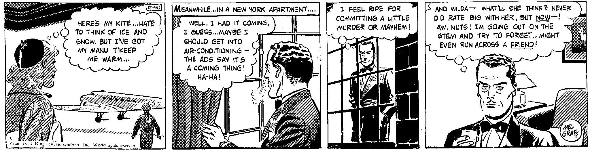 Conversation OCR: HERE'S MY KITE... HATE TO THINK OF ICE AND SNOWBUT I'VE GOT MY MANU T'KEEP ME WARM... www 12-30 M Copr 1944 King Features Syndicate Inc. World rights reserved MEANWHILE... IN A NEW YORK APARTMENT.... WELLI GUESS... MAYBE I SHOULD GET INTO AIR-CONDITIONING THE ADS SAY IT'S A COMING THING! HA-HA! 23 I FEEL RIPE FOR COMMITTING A LITTLE MURDER OR MAYHEM! AND WILDA- WHAT'LL SHE THINK? NEVER DID RATE BIG WITH HERBUT NOW! AWNUTS! I'M GOING OUT ON THE STEM AND TRY TO FORGET... MIGHT EVEN RUN ACROSS A FRIEND! MEL GRAFE HERE'S MY KITE ... HATE TO THINK OF ICE AND SNOWBUT I'VE GOT MY MANU T'KEEP ME WARM ... www 12-30 M Copr 1944 King Features Syndicate Inc. World rights reserved MEANWHILE ... IN A NEW YORK APARTMENT .... WELLI HAD IT COMINGI GUESS ... MAYBE I SHOULD GET INTO AIR - CONDITIONING THE ADS SAY IT'S A COMING THING ! HA - HA ! 23 I FEEL RIPE FOR COMMITTING A LITTLE MURDER OR MAYHEM ! AND WILDA- WHAT'LL SHE THINK ? NEVER DID RATE BIG WITH HERBUT NOW ! AWNUTS ! I'M GOING OUT ON THE STEM AND TRY TO FORGET ... MIGHT EVEN RUN ACROSS A FRIEND ! MEL GRAFE