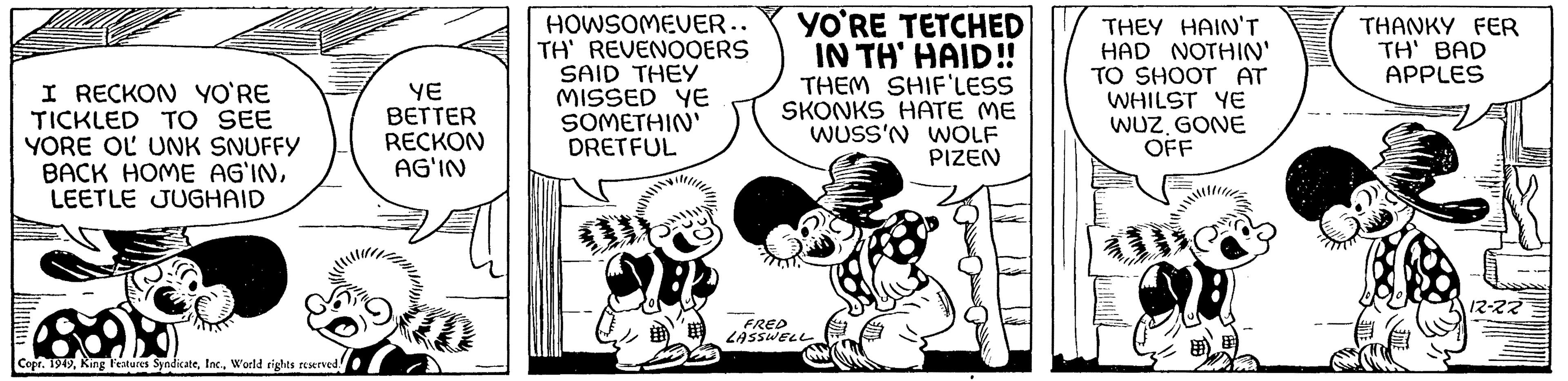 Line art OCR: I RECKON YO'RE TICKLED TO SEE YORE OL UNK SNUFFY BACK HOME AG'INLEETLE JUGHAID Copr. 1949World rights reserved! YE BETTER RECKON AG'IN HOWSOMEVER.. TH' REVENOOERS SAID THEY MISSED YE SOMETHIN' DRETFUL YO'RE TETCHED IN TH' HAID!! THEM SHIF'LESS SKONKS HATE ME WUSS'N WOLF PIZEN FRED LASSWELL THEY HAIN'T HAD NOTHIN' TO SHOOT AT WHILST YE WUZGONE OFF 2 THANKY FER TH' BAD APPLES 12-22 I RECKON YO'RE TICKLED TO SEE YORE OL UNK SNUFFY BACK HOME AG'INLEETLE JUGHAID Copr . 1949King Features SyndicateWorld rights reserved ! YE BETTER RECKON AG'IN HOWSOMEVER .. TH ' REVENOOERS SAID THEY MISSED YE SOMETHIN ' DRETFUL YO'RE TETCHED IN TH ' HAID !! THEM SHIF'LESS SKONKS HATE ME WUSS'N WOLF PIZEN FRED LASSWELL THEY HAIN'T HAD NOTHIN ' TO SHOOT AT WHILST YE WUZGONE OFF 2 THANKY FER TH ' BAD APPLES 12-22