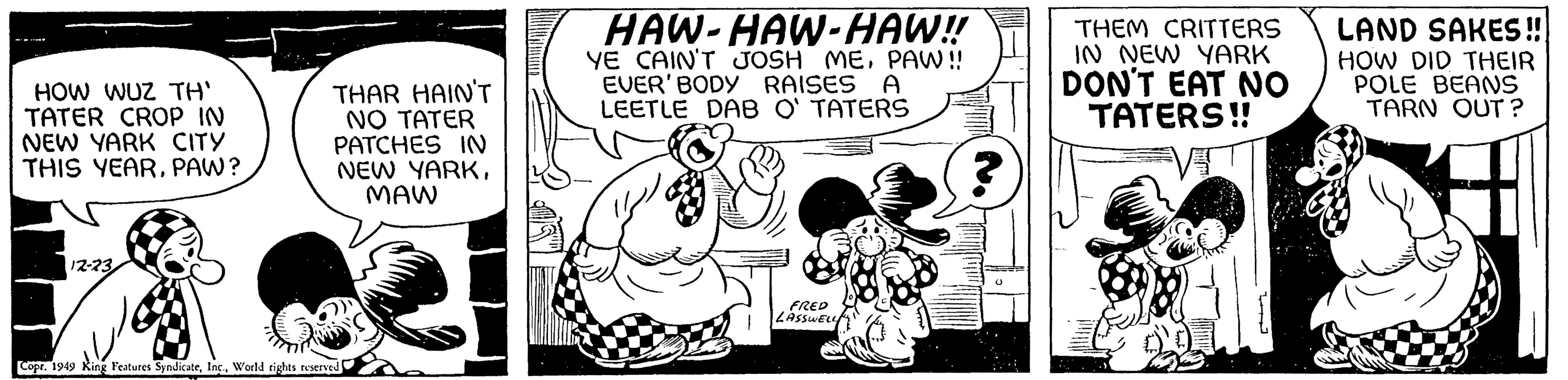 Rectangle OCR: HOW WUZ TH' TATER CROP IN NEW YARK CITY THIS YEARPAW? 12-23 THAR HAIN'T NO TATER PATCHES IN NEW YARKMAW Copr. 1949 King Features SyndicateWorld rights reserved HAW-HAW-HAW!! YE CAIN'T JOSH MEPAW!! EVER' BODY RAISES A LEETLE DAB O'TATERS FRED LASSWELL THEM CRITTERS IN NEW YARK DON'T EAT NO TATERS!! 6808 im. J LAND SAKES!! HOW DID THEIR POLE BEANS TARN OUT? HOW WUZ TH ' TATER CROP IN NEW YARK CITY THIS YEARPAW ? 12-23 THAR HAIN'T NO TATER PATCHES IN NEW YARKMAW Copr . 1949 King Features SyndicateWorld rights reserved HAW - HAW - HAW !! YE CAIN'T JOSH MEPAW !! EVER ' BODY RAISES A LEETLE DAB O'TATERS FRED LASSWELL THEM CRITTERS IN NEW YARK DON'T EAT NO TATERS !! 6808 im . J LAND SAKES !! HOW DID THEIR POLE BEANS TARN OUT ?