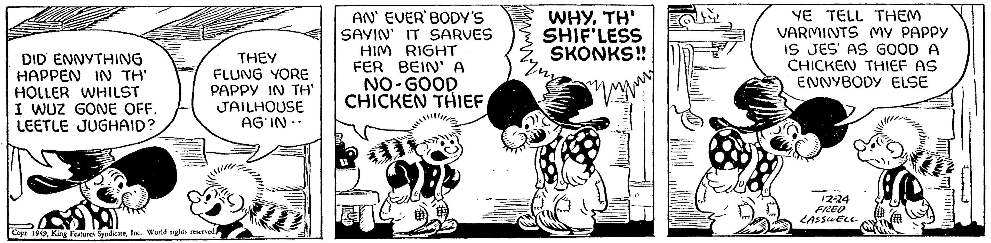 Humour OCR: DID ENNYTHING HAPPEN IN TH' HOLLER WHILST I WUZ GONE OFF. LEETLE JUGHAID? THEY FLUNG YORE PAPPY IN TH' JAILHOUSE AG'IN.. Copr 1949Inc.. World rights reserved! AN' EVER' BODY'S SAYIN' IT SARVES HIM RIGHT FER BEIN' A NO-GOOD CHICKEN THIEF WHYTH' SHIF'LESS SKONKS!! ( YE TELL THEM VARMINTS MY PAPPY IS JES' AS GOOD A CHICKEN THIEF AS ENNYBODY ELSE 12-24 FRZED LASSWELL DID ENNYTHING HAPPEN IN TH ' HOLLER WHILST I WUZ GONE OFF . LEETLE JUGHAID ? THEY FLUNG YORE PAPPY IN TH ' JAILHOUSE AG'IN .. Copr 1949King Features SyndicateInc .. World rights reserved ! AN ' EVER ' BODY'S SAYIN ' IT SARVES HIM RIGHT FER BEIN ' A NO - GOOD CHICKEN THIEF WHYTH ' SHIF'LESS SKONKS !! ( YE TELL THEM VARMINTS MY PAPPY IS JES ' AS GOOD A CHICKEN THIEF AS ENNYBODY ELSE 12-24 FRZED LASSWELL