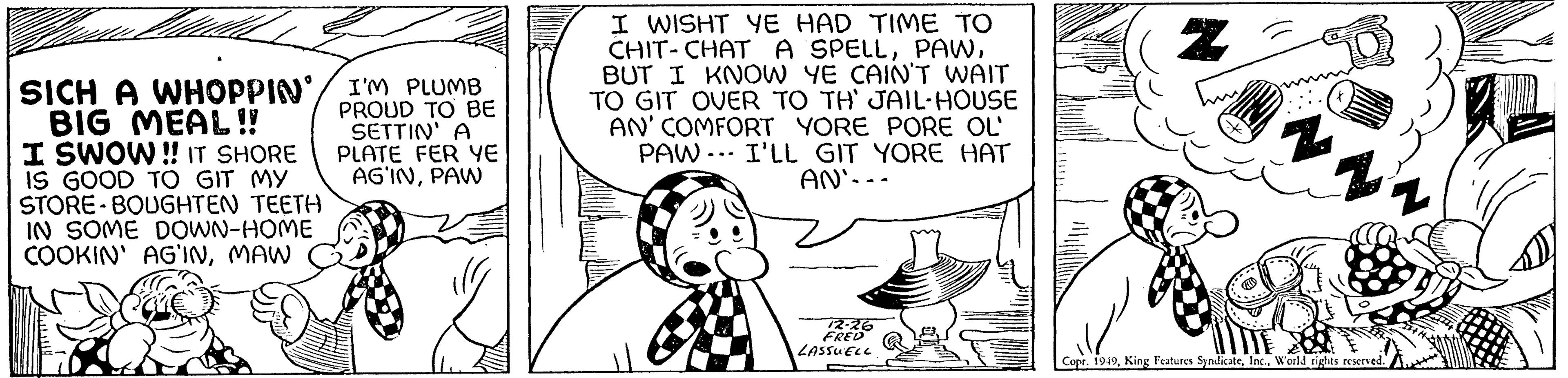 Font OCR: SICH A WHOPPIN' BIG MEAL!! I SWOW!! IT SHORE IS GOOD TO GIT MY STORE BOUGHTEN TEETH IN SOME DOWN-HOME COOKIN' AG'INMAW I'M PLUMB PROUD TO BE SETTIN' A PLATE FER YE AG'INPAW I WISHT YE HAD TIME TO CHIT-CHAT A SPELLBUT I KNOW YE CAIN'T WAIT TO GIT OVER TO TH' JAIL-HOUSE AN' COMFORT YORE PORE OL PAW I'LL GIT YORE HAT AN`--- 12-26 FRED LASSUELL Z 2 Copr. 1949World rights reserved. SICH A WHOPPIN ' BIG MEAL !! I SWOW !! IT SHORE IS GOOD TO GIT MY STORE BOUGHTEN TEETH IN SOME DOWN - HOME COOKIN ' AG'INMAW I'M PLUMB PROUD TO BE SETTIN ' A PLATE FER YE AG'INPAW I WISHT YE HAD TIME TO CHIT - CHAT A SPELLBUT I KNOW YE CAIN'T WAIT TO GIT OVER TO TH ' JAIL - HOUSE AN ' COMFORT YORE PORE OL PAW I'LL GIT YORE HAT AN` --- 12-26 FRED LASSUELL Z 2 Copr . 1949King Features SyndicateWorld rights reserved .