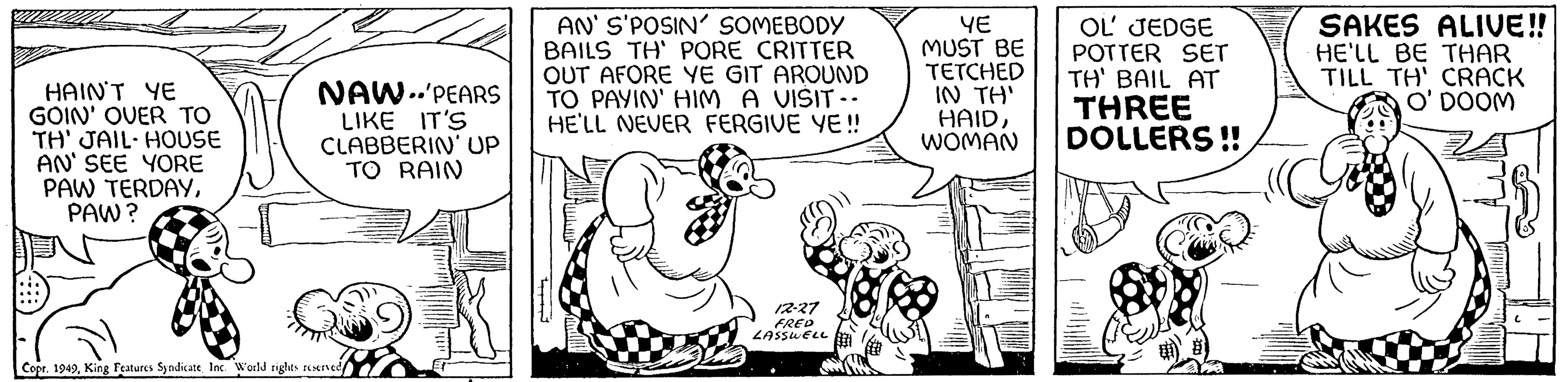 Art OCR: HAIN'T YE GOIN' OVER TO TH' JAIL HOUSE AN' SEE YORE PAW TERDAYPAW? NAW-PEARS LIKE IT'S CLABBERIN' UP TO RAIN Copr. 1949King Features Syndicate Inc. World rights reserved AN' S'POSIN' SOMEBODY BAILS TH' PORE CRITTER OUT AFORE YE GIT AROUND TO PAYIN' HIM A VISIT.. HE'LL NEVER FERGIVE YE!! J 12-27 FRED LASSWELL YE MUST BE TETCHED IN TH' HAIDWOMAN OL' JEDGE POTTER SET TH' BAIL AT THREE DOLLERS!! SAKES ALIVE!! HE'LL BE THAR TILL TH' CRACK O' DOOM HAIN'T YE GOIN ' OVER TO TH ' JAIL HOUSE AN ' SEE YORE PAW TERDAYPAW ? NAW - PEARS LIKE IT'S CLABBERIN ' UP TO RAIN Copr . 1949King Features Syndicate Inc. World rights reserved AN ' S'POSIN ' SOMEBODY BAILS TH ' PORE CRITTER OUT AFORE YE GIT AROUND TO PAYIN ' HIM A VISIT .. HE'LL NEVER FERGIVE YE !! J 12-27 FRED LASSWELL YE MUST BE TETCHED IN TH ' HAIDWOMAN OL ' JEDGE POTTER SET TH ' BAIL AT THREE DOLLERS !! SAKES ALIVE !! HE'LL BE THAR TILL TH ' CRACK O ' DOOM