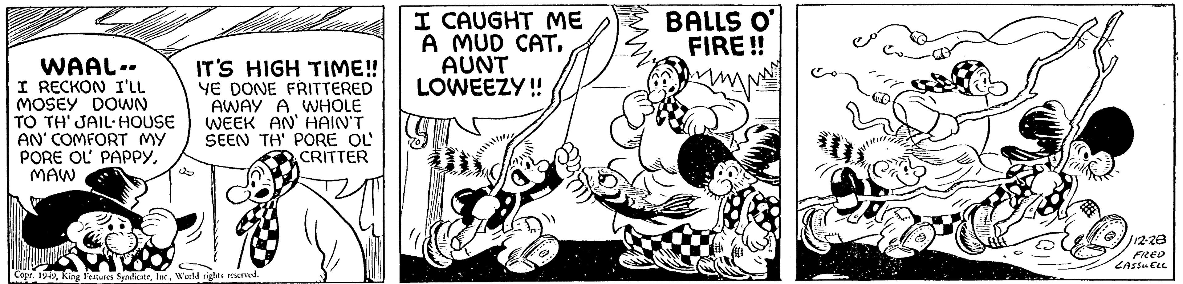 Rectangle OCR: WAAL.. I RECKON I'LL MOSEY DOWN TO TH' JAIL-HOUSE AN' COMFORT MY PORE OL' PAPPYMAW IT'S HIGH TIME!! YE DONE FRITTERED AWAY A WHOLE WEEK AN' HAIN'T SEEN TH' PORE OL CRITTER Copr. 1949World rights reserved. I CAUGHT ME A MUD CATAUNT LOWEEZY!! Y L ZAM BALLS O' FIRE!! m U /12-28 FRED LASSUELL WAAL .. I RECKON I'LL MOSEY DOWN TO TH ' JAIL - HOUSE AN ' COMFORT MY PORE OL ' PAPPYMAW IT'S HIGH TIME !! YE DONE FRITTERED AWAY A WHOLE WEEK AN ' HAIN'T SEEN TH ' PORE OL CRITTER Copr . 1949King Features SyndicateWorld rights reserved . I CAUGHT ME A MUD CATAUNT LOWEEZY !! Y L ZAM BALLS O ' FIRE !! m U / 12-28 FRED LASSUELL