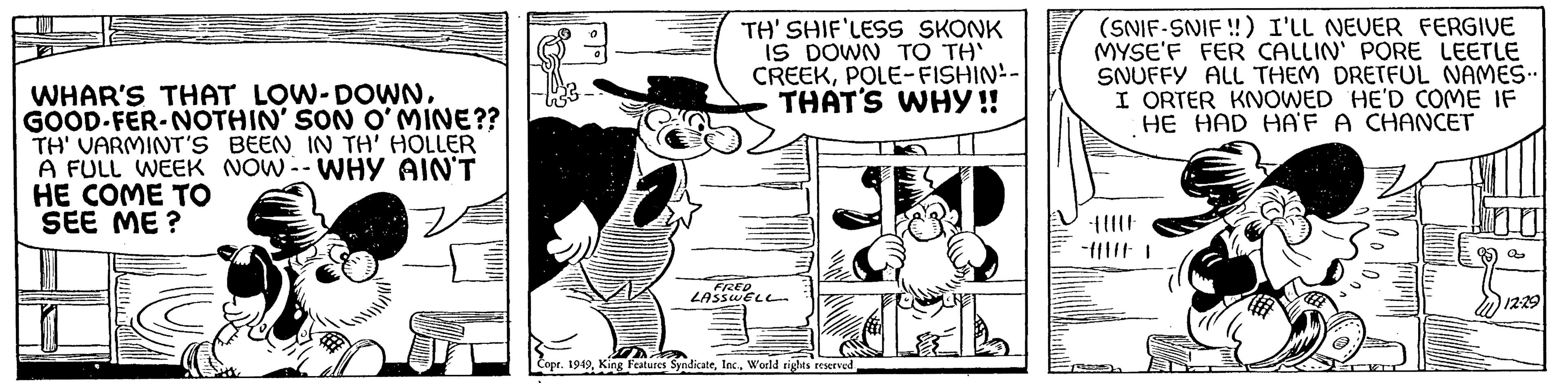 Fiction OCR: WHAR'S THAT LOW-DOWNGOOD-FER-NOTHIN' SON O'MINE?? TH' VARMINT'S BEEN IN TH' HOLLER A FULL WEEK NOW -- WHY AIN'T HE COME TO SEE ME? Z 0 0 TH' SHIF'LESS SKONK IS DOWN TO TH' CREEKPOLE-FISHIN- THAT'S WHY!! FRED LASSWELL Da Copr. 1949World rights reserved. (SNIF-SNIF!!) I'LL NEVER FERGIVE MYSE'F FER CALLIN' PORE LEETLE SNUFFY ALL THEM DRETFUL NAMES... I ORTER KNOWED HE'D COME IF HE HAD HA'F A CHANCET fllll AFT a 12:29 WHAR'S THAT LOW - DOWNGOOD - FER - NOTHIN ' SON O'MINE ?? TH ' VARMINT'S BEEN IN TH ' HOLLER A FULL WEEK NOW -- WHY AIN'T HE COME TO SEE ME ? Z 0 0 TH ' SHIF'LESS SKONK IS DOWN TO TH ' CREEKPOLE - FISHIN THAT'S WHY !! FRED LASSWELL Da Copr . 1949King Features SyndicateWorld rights reserved . ( SNIF - SNIF !! ) I'LL NEVER FERGIVE MYSE'F FER CALLIN ' PORE LEETLE SNUFFY ALL THEM DRETFUL NAMES ... I ORTER KNOWED HE'D COME IF HE HAD HA'F A CHANCET fllll AFT a 12:29