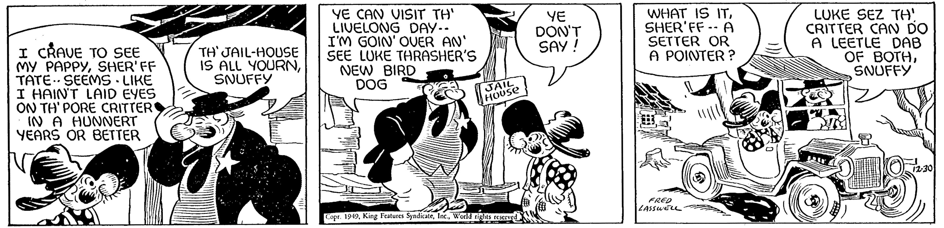 Line art OCR: I CRAVE TO SEE MY PAPPYSHER'FF TATE SEEMS - LIKE I HAIN'T LAID EYES ON TH' PORE CRITTER IN A HUNNERT YEARS OR BETTER TH' JAIL-HOUSE IS ALL YOURNSNUFFY YE CAN VISIT TH' LIVELONG DAY.. I'M GOIN' OVER AN' SEE LUKE THRASHER'S NEW BIRD DOG JAIL HOUSE Copr. 1949World rights reserved YE DON'T SAY! WHAT IS ITSHER'FF -- A SETTER OR A POINTER? FRED LASSWELL ILUKE SEZ TH' CRITTER CAN DO A LEETLE DAB OF BOTHSNUFFY 12.30 TS I CRAVE TO SEE MY PAPPYSHER'FF TATE SEEMS - LIKE I HAIN'T LAID EYES ON TH ' PORE CRITTER IN A HUNNERT YEARS OR BETTER TH ' JAIL - HOUSE IS ALL YOURNSNUFFY YE CAN VISIT TH ' LIVELONG DAY .. I'M GOIN ' OVER AN ' SEE LUKE THRASHER'S NEW BIRD DOG JAIL HOUSE Copr . 1949King Features SyndicateWorld rights reserved YE DON'T SAY ! WHAT IS ITSHER'FF -- A SETTER OR A POINTER ? FRED LASSWELL ILUKE SEZ TH ' CRITTER CAN DO A LEETLE DAB OF BOTHSNUFFY 12.30 TS