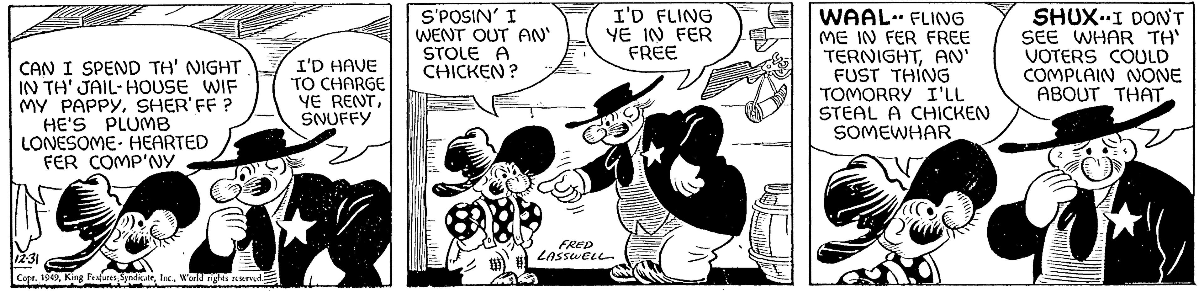 Monochrome OCR: CAN I SPEND TH' NIGHT IN TH' JAIL-HOUSE WIF MY PAPPYSHER' FF ? HE'S PLUMB LONESOME HEARTED FER COMP'NY 12-31 Copr. 1949World rights reserved. I'D HAVE TO CHARGE YE RENTSNUFFY S'POSIN' I WENT OUT AN' STOLE A CHICKEN? 8 I'D FLING YE IN FER FREE FRED LASSWELL WAAL FLING ME IN FER FREE TERNIGHTAN' FUST THING TOMORRY I'LL STEAL A CHICKEN SOMEWHAR • SHUX I DON'T SEE WHAR TH' VOTERS COULD COMPLAIN NONE ABOUT THAT CAN I SPEND TH ' NIGHT IN TH ' JAIL - HOUSE WIF MY PAPPYSHER ' FF ? HE'S PLUMB LONESOME HEARTED FER COMP'NY 12-31 Copr . 1949King Features SyndicateWorld rights reserved . I'D HAVE TO CHARGE YE RENTSNUFFY S'POSIN ' I WENT OUT AN ' STOLE A CHICKEN ? 8 I'D FLING YE IN FER FREE FRED LASSWELL WAAL FLING ME IN FER FREE TERNIGHTAN ' FUST THING TOMORRY I'LL STEAL A CHICKEN SOMEWHAR • SHUX I DON'T SEE WHAR TH ' VOTERS COULD COMPLAIN NONE ABOUT THAT