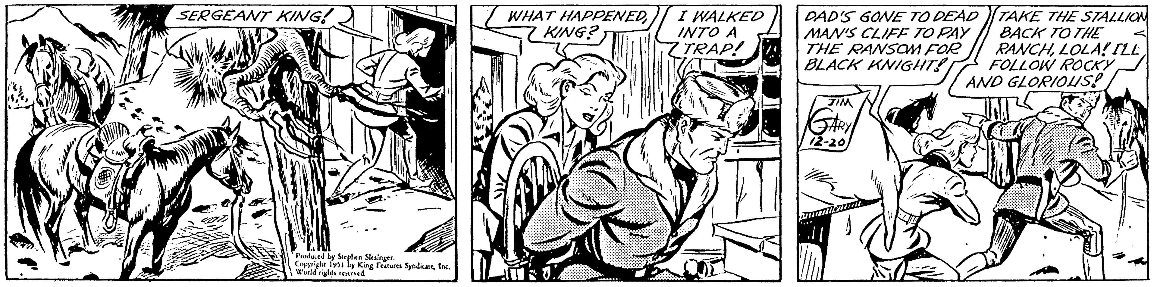 Comic book OCR: 1411 SERGEANT KING! Produced by Stephen Slesinger. Copyright 1951 by King Features SyndicateInc. World rights reserved WHAT HAPPENEDKING? I WALKED INTO A ZTRAP! DAD'S GONE TO DEAD MAN'S CLIFF TO PAY THE RANSOM FOR BLACK KNIGHTS JIM GARY 12-20 annat. TAKE THE STALLION BACK TO THE RANCHAND GLORIOUS! IM 1411 SERGEANT KING ! Produced by Stephen Slesinger . Copyright 1951 by King Features SyndicateInc. World rights reserved WHAT HAPPENEDKING ? I WALKED INTO A ZTRAP ! DAD'S GONE TO DEAD MAN'S CLIFF TO PAY THE RANSOM FOR BLACK KNIGHTS JIM GARY 12-20 annat . TAKE THE STALLION BACK TO THE RANCHLOLA ! ILLFOLLOW ROCKYAND GLORIOUS ! IM