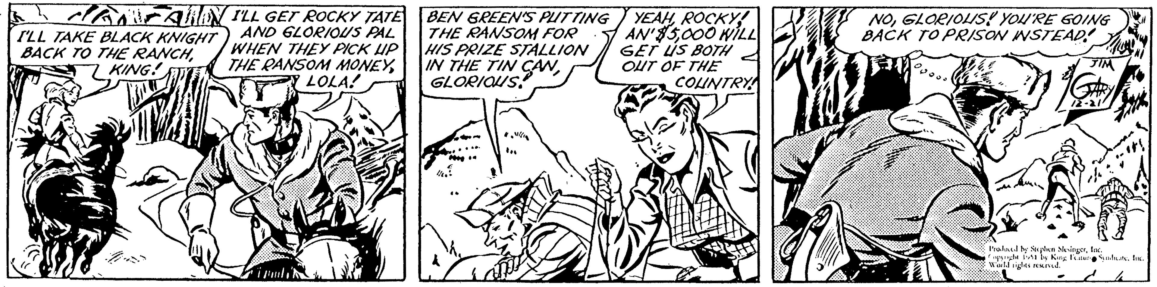 Illustration OCR: HANCUN I'LL GET ROCKY TATE AND GLORIOUS PAL WHEN THEY PICK UP THE RANSOM MONEYLOLA! I'LL TAKE BLACK KNIGHT BACK TO THE RANCHKING! K BEN GREEN'S PUTTING THE RANSOM FOR HIS PRIZE STALLION IN THE TIN CAN 2009 1/60 YEAHROCKY! AN'$5000 WILL GET US BOTH OUT OF THE COUNTRY NOGLORIOUS! YOU'RE GOING BACK TO PRISON INSTEAD! JIM G# 12-21 Produced by Stephen SlesingerInc. Copyright 1951 by King Feature SyndicateInc. World rights reserved. HANCUN I'LL GET ROCKY TATE AND GLORIOUS PAL WHEN THEY PICK UP THE RANSOM MONEYLOLA ! I'LL TAKE BLACK KNIGHT BACK TO THE RANCHKING ! K BEN GREEN'S PUTTING THE RANSOM FOR HIS PRIZE STALLION IN THE TIN CAN 2009 1/60 YEAHROCKY ! AN ' $ 5000 WILL GET US BOTH OUT OF THE COUNTRY NOGLORIOUS ! YOU'RE GOING BACK TO PRISON INSTEAD ! JIM G # 12-21 Produced by Stephen SlesingerInc. Copyright 1951 by King Feature SyndicateInc. World rights reserved .