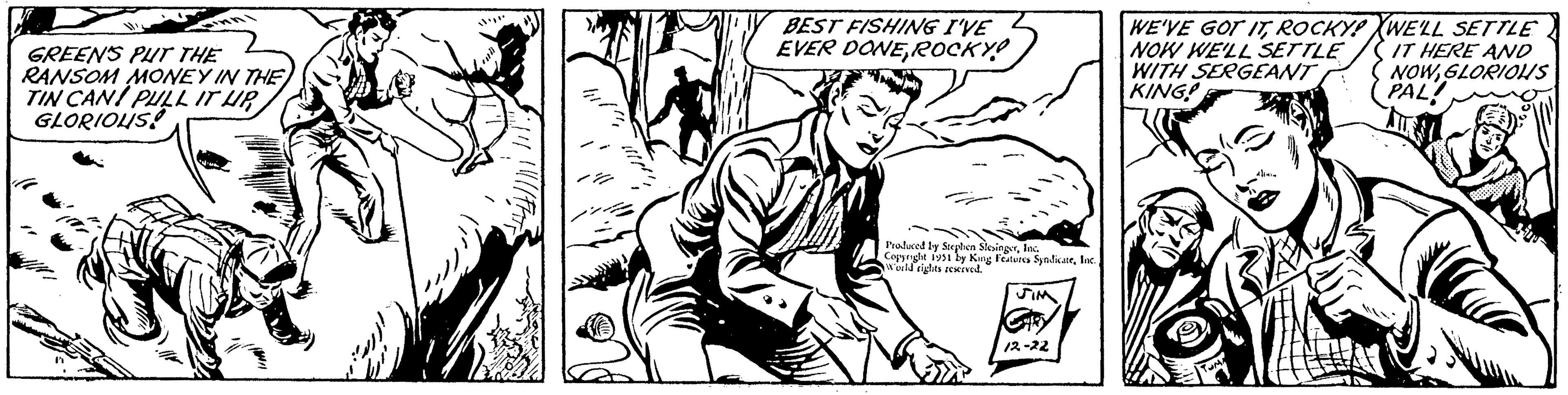 Line OCR: GREEN'S PUT THE RANSOM MONEY IN THE TIN CAN! PULL IT UP GLORIOUS! 1. BEST FISHING I'VE EVER DONEROCKY! r? Produced by Stephen SlesingerInc. Copyright 1951 by King Features SyndicateInc. World rights reserved. JIM CHRY 12-22 WE'VE GOT ITROCKY! NOW WE'LL SETTLE WITH SERGEANT KING! TUMA ? WE'LL SETTLE IT HERE AND NOWGLORIOUS PAL! GREEN'S PUT THE RANSOM MONEY IN THE TIN CAN ! PULL IT UP GLORIOUS ! 1 . BEST FISHING I'VE EVER DONEROCKY ! r? Produced by Stephen SlesingerInc. Copyright 1951 by King Features SyndicateInc. World rights reserved . JIM CHRY 12-22 WE'VE GOT ITROCKY ! NOW WE'LL SETTLE WITH SERGEANT KING ! TUMA ? WE'LL SETTLE IT HERE AND NOWGLORIOUS PAL !