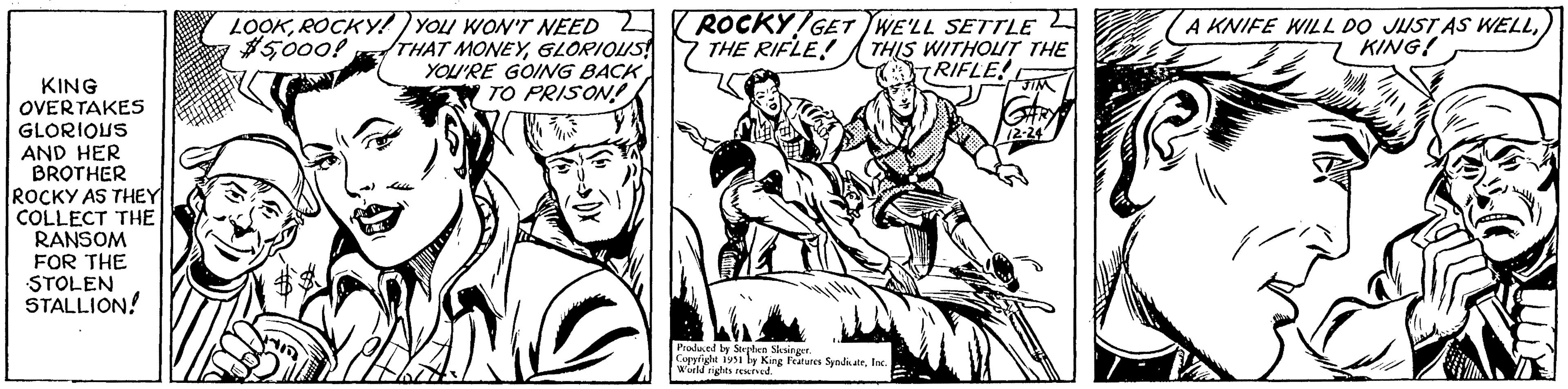 Illustration OCR: KING OVERTAKES GLORIOUS AND HER BROTHER ROCKY AS THEY COLLECT THE RANSOM FOR THE STOLEN STALLION! LOOKROCKY! YOU WON'T NEED $5GLORIOUS! YOU'RE GOING BACK TO PRISON! ROCKY GET WE'LL SETTLE THE RIFLE! THIS WITHOUT THE RIFLE! JIM Produced by Stephen Slesinger. Copyright 1951 by King Features SyndicateInc. World rights reserved. 12-24 A KNIFE WILL DO JUST AS WELLKING! KING OVERTAKES GLORIOUS AND HER BROTHER ROCKY AS THEY COLLECT THE RANSOM FOR THE STOLEN STALLION ! LOOKROCKY ! YOU WON'T NEED $ 5000 ! THAT MONEYGLORIOUS ! YOU'RE GOING BACK TO PRISON ! ROCKY GET WE'LL SETTLE THE RIFLE ! THIS WITHOUT THE RIFLE ! JIM Produced by Stephen Slesinger . Copyright 1951 by King Features SyndicateInc. World rights reserved . 12-24 A KNIFE WILL DO JUST AS WELLKING !