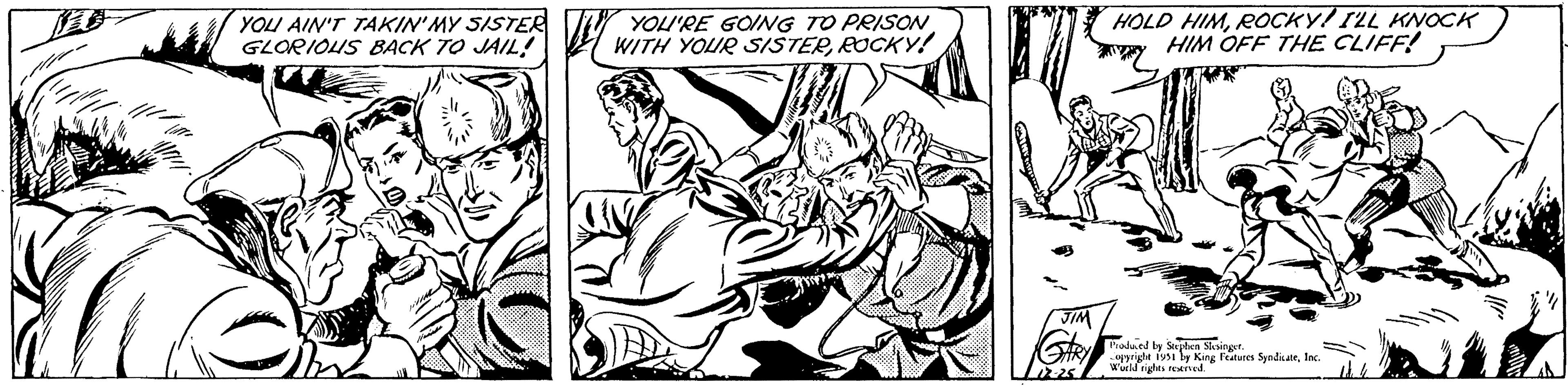 Visual arts OCR: YOU AIN'T TAKIN'MY SISTER GLORIOUS BACK TO JAIL! YOU'RE GOING TO PRISON WITH YOUR SISTERROCKY! JIM HOLD HIMROCKY! I'LL KNOCK HIM OFF THE CLIFF! Produced by Stephen Slesinger. opyright 1951 by King Features SyndicateInc. World rights reserved. mill YOU AIN'T TAKIN'MY SISTER GLORIOUS BACK TO JAIL ! YOU'RE GOING TO PRISON WITH YOUR SISTERROCKY ! JIM HOLD HIMROCKY ! I'LL KNOCK HIM OFF THE CLIFF ! Produced by Stephen Slesinger . opyright 1951 by King Features SyndicateInc. World rights reserved . mill