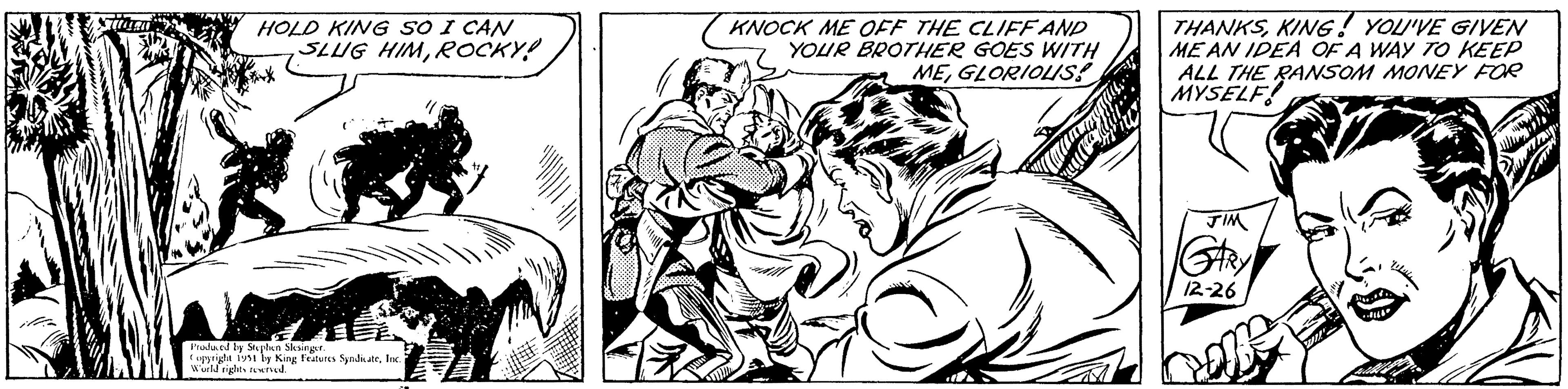 Art OCR: LIE HOLD KING SO I CAN SLUG HIMROCKY! Produced by Stephen Slesinger. Copyright 1951 by King Features SyndicateInc. World rights reserved. KNOCK ME OFF THE CLIFF AND YOUR BROTHER GOES WITH MEGLORIOUS! THANKSKING! YOU'VE GIVEN MEAN IDEA OF A WAY TO KEEP ALL THE RANSOM MONEY FOR MYSELF! JIM GARY 12-26 LIE HOLD KING SO I CAN SLUG HIMROCKY ! Produced by Stephen Slesinger . Copyright 1951 by King Features SyndicateInc. World rights reserved . KNOCK ME OFF THE CLIFF AND YOUR BROTHER GOES WITH MEGLORIOUS ! THANKSKING ! YOU'VE GIVEN MEAN IDEA OF A WAY TO KEEP ALL THE RANSOM MONEY FOR MYSELF ! JIM GARY 12-26