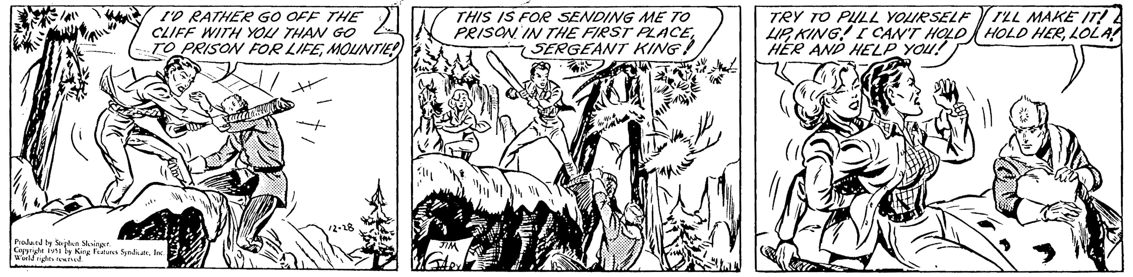 Illustration OCR: Bak I'D RATHER GO OFF THE CLIFF WITH YOU THAN GO TO PRISON FOR LIFEMOUNTIE! Produced by Stephen Slesinger. Copyright 1951 by King Features SyndicateInc. World rights reserved. Lawaga 12-28 THIS IS FOR SENDING ME TO PRISON IN THE FIRST PLACESERGEANT KING! JIM TRY TO PULL YOURSELF LIPKING! I CAN'T HOLD HER AND HELP YOU! T'LL MAKE IT! HOLD HERLOLA Bak I'D RATHER GO OFF THE CLIFF WITH YOU THAN GO TO PRISON FOR LIFEMOUNTIE ! Produced by Stephen Slesinger . Copyright 1951 by King Features SyndicateInc. World rights reserved . Lawaga 12-28 THIS IS FOR SENDING ME TO PRISON IN THE FIRST PLACESERGEANT KING ! JIM TRY TO PULL YOURSELF LIPKING ! I CAN'T HOLD HER AND HELP YOU ! T'LL MAKE IT ! HOLD HER