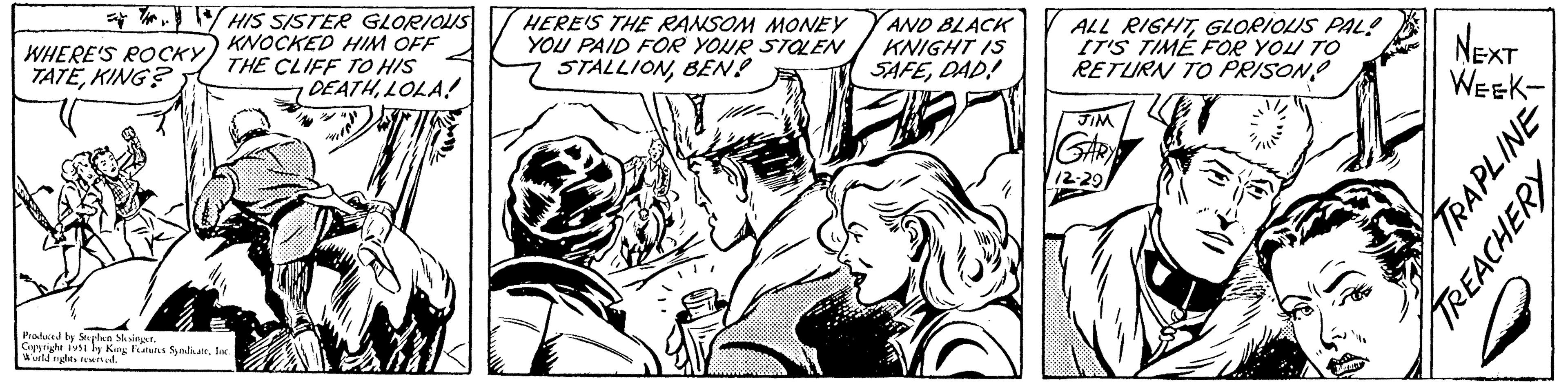 Cartoon OCR: THIS SISTER GLORIOUS KNOCKED HIM OFF THE CLIFF TO HIS DEATHLOLA! WHERE'S ROCKY TATEKING? Produced by Stephen Slesinger. Copyright 1951 by King Features SyndicateInc. World rights reserved. HERE'S THE RANSOM MONEY YOU PAID FOR YOUR STOLEN STALLIONBEN? AND BLACK KNIGHT IS SAFEDAD! ALL RIGHTGLORIOUIS PAL! IT'S TIME FOR YOU TO RETURN TO PRISON! JIM GARY 12-29 NEXT WEEK- TRAPLINE TREACHERY THIS SISTER GLORIOUS KNOCKED HIM OFF THE CLIFF TO HIS DEATHLOLA ! WHERE'S ROCKY TATEKING ? Produced by Stephen Slesinger . Copyright 1951 by King Features SyndicateInc. World rights reserved . HERE'S THE RANSOM MONEY YOU PAID FOR YOUR STOLEN STALLIONBEN ? AND BLACK KNIGHT IS SAFEDAD ! ALL RIGHTGLORIOUIS PAL ! IT'S TIME FOR YOU TO RETURN TO PRISON ! JIM GARY 12-29 NEXT WEEK TRAPLINE TREACHERY