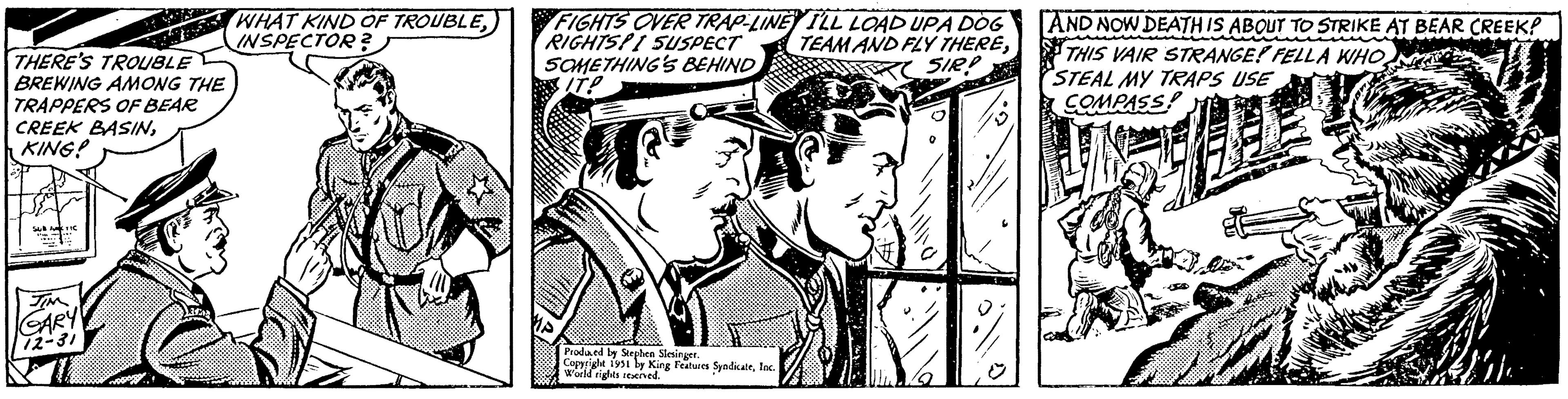Drawing OCR: THERE'S TROUBLE BREWING AMONG THE TRAPPERS OF BEAR CREEK BASINKING! JIM GARY 12-31 WHAT KIND OF TROUBLEINSPECTOR? FIGHTS OVER TRAP-LINE I'LL LOAD UPA DOG RIGHTSPI SUSPECT TEAM AND FLY THERESOMETHING'S BEHIND SIR? Produced by Stephen Slesinger. Copyright 1951 by King Features SyndicateInc. World rights reserved. AND NOW DEATH IS ABOUT TO STRIKE AT BEAR CREEK? THIS VAIR STRANGE! FELLA WHO STEAL MY TRAPS USE COMPASS! 24 THERE'S TROUBLE BREWING AMONG THE TRAPPERS OF BEAR CREEK BASINKING ! JIM GARY 12-31 WHAT KIND OF TROUBLEINSPECTOR ? FIGHTS OVER TRAP - LINE I'LL LOAD UPA DOG RIGHTSPI SUSPECT TEAM AND FLY THERESOMETHING'S BEHIND SIR ? Produced by Stephen Slesinger . Copyright 1951 by King Features SyndicateInc. World rights reserved . AND NOW DEATH IS ABOUT TO STRIKE AT BEAR CREEK ? THIS VAIR STRANGE ! FELLA WHO STEAL MY TRAPS USE COMPASS ! 24