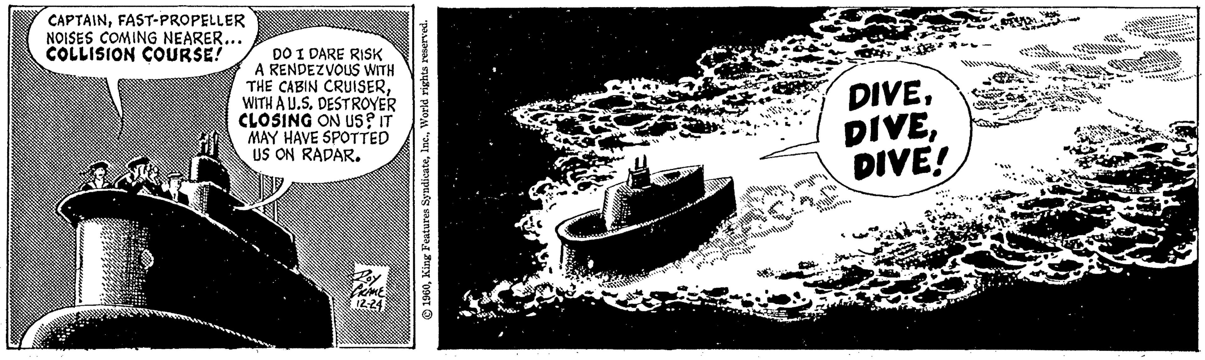 Ship OCR: CAPTAINFAST-PROPELLER NOISES COMING NEARER... COLLISION COURSE! DO I DARE RISK A RENDEZVOUS WITH THE CABIN CRUISERWITH A U.S. DESTROYER CLOSING ON US? IT MAY HAVE SPOTTED US ON RADAR. GRAME 12-24 1960World rights reserved. DIVEDIVE! CAPTAINFAST - PROPELLER NOISES COMING NEARER ... COLLISION COURSE ! DO I DARE RISK A RENDEZVOUS WITH THE CABIN CRUISERWITH A U.S. DESTROYER CLOSING ON US ? IT MAY HAVE SPOTTED US ON RADAR . GRAME 12-24 1960King Features SyndicateWorld rights reserved . DIVEDIVE !