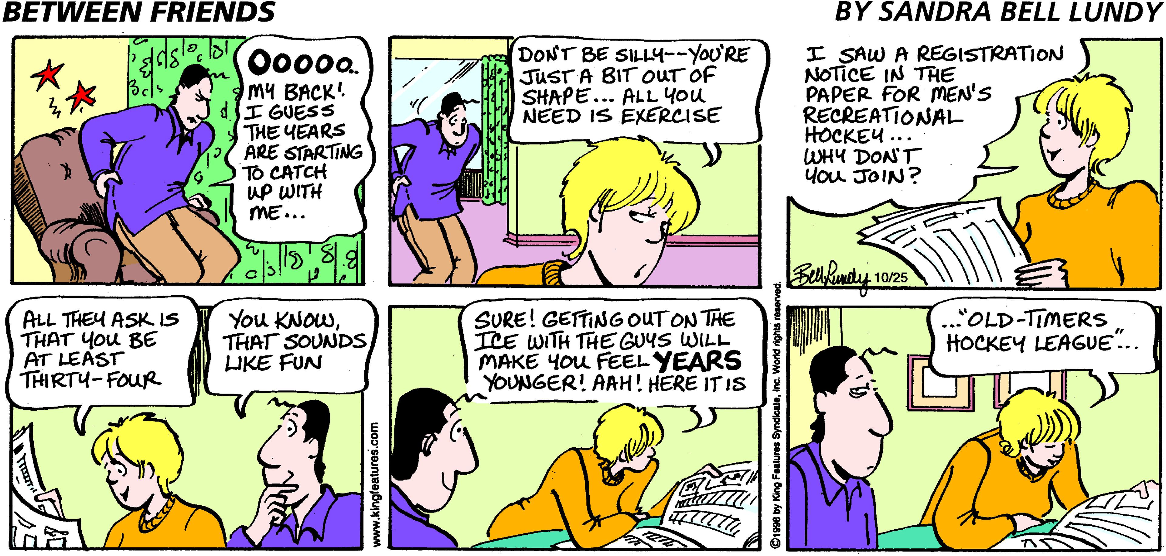 Interaction OCR: BETWEEN FRIENDS BY SANDRA BELL LUNDY DONT BE SILLY--YOU'RE JUST A BIT OUT OF SHAPE... ALL YOu NEED IS EXERCISE I SAW A REGISTRATION NOTICE IN THE PAPER FOR MEN'S RECREATIONAL HOCKEU... WHY DONT you JOIN? 00000. my BACK! dI GUESS THE YEARS ARE STARTING TO CATCH up WITH ME... 10/25 ALL THEU ASK IS THAT You BE AT LEAST THIRTY-FOUR You KNOWTHAT SOUNDS LIKE FUN SURE! GETTINGOUT ON THE ICE WITH THE GUYS WILL MAKE You FEEL YEARS YOUNGER! AAH! HERE IT IS .."OLD-TIMERS HOCKEY LEAGUE.. woo'seunipeibunrMM 1998 by King Features SyndicateWorld BETWEEN FRIENDS BY SANDRA BELL LUNDY DONT BE SILLY--YOU'RE JUST A BIT OUT OF SHAPE... ALL YOu NEED IS EXERCISE I SAW A REGISTRATION NOTICE IN THE PAPER FOR MEN'S RECREATIONAL HOCKEU... WHY DONT you JOIN? 00000. my BACK! dI GUESS THE YEARS ARE STARTING TO CATCH up WITH ME... 10/25 ALL THEU ASK IS THAT You BE AT LEAST THIRTY-FOUR You KNOWTHAT SOUNDS LIKE FUN SURE! GETTINGOUT ON THE ICE WITH THE GUYS WILL MAKE You FEEL YEARS YOUNGER! AAH! HERE IT IS .."OLD-TIMERS HOCKEY LEAGUE.. woo'seunipeibunrMM 1998 by King Features Syndicate