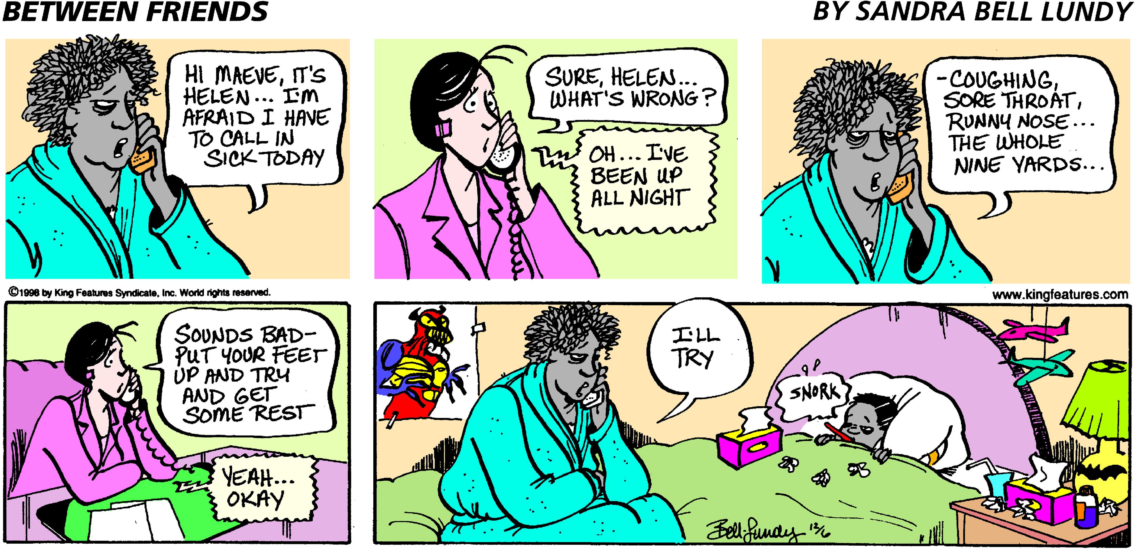Interaction OCR: BETWEEN FRIENDS BY SANDRA BELL LUNDY HI MAEVEIT'S HELEN... Im AFRAID I HAVE TO CALL IN SICK TODAY SUREHELEN. WHAT'S WRONG? -COUGHINGRUNNY NOSE... THE WHOLE NINE YARD.... OH... IVE BEEN UP ALL NIGHT ©1998 by King Features SyndicateInc. World rights reserved. www.kingfeatures.com SOUNDS BAD- PUT YOUR FEET ÚP AND TRY AND GET SOME REST ILL TRY SNORK YEAH... OKAY Bell funay BETWEEN FRIENDS BY SANDRA BELL LUNDY HI MAEVEIT'S HELEN... Im AFRAID I HAVE TO CALL IN SICK TODAY SUREHELEN. WHAT'S WRONG? -COUGHINGSORE THROÁTRUNNY NOSE... THE WHOLE NINE YARD.... OH... IVE BEEN UP ALL NIGHT ©1998 by King Features SyndicateInc. World rights reserved. www.kingfeatures.com SOUNDS BAD- PUT YOUR FEET ÚP AND TRY AND GET SOME REST ILL TRY SNORK YEAH... OKAY Bell funay