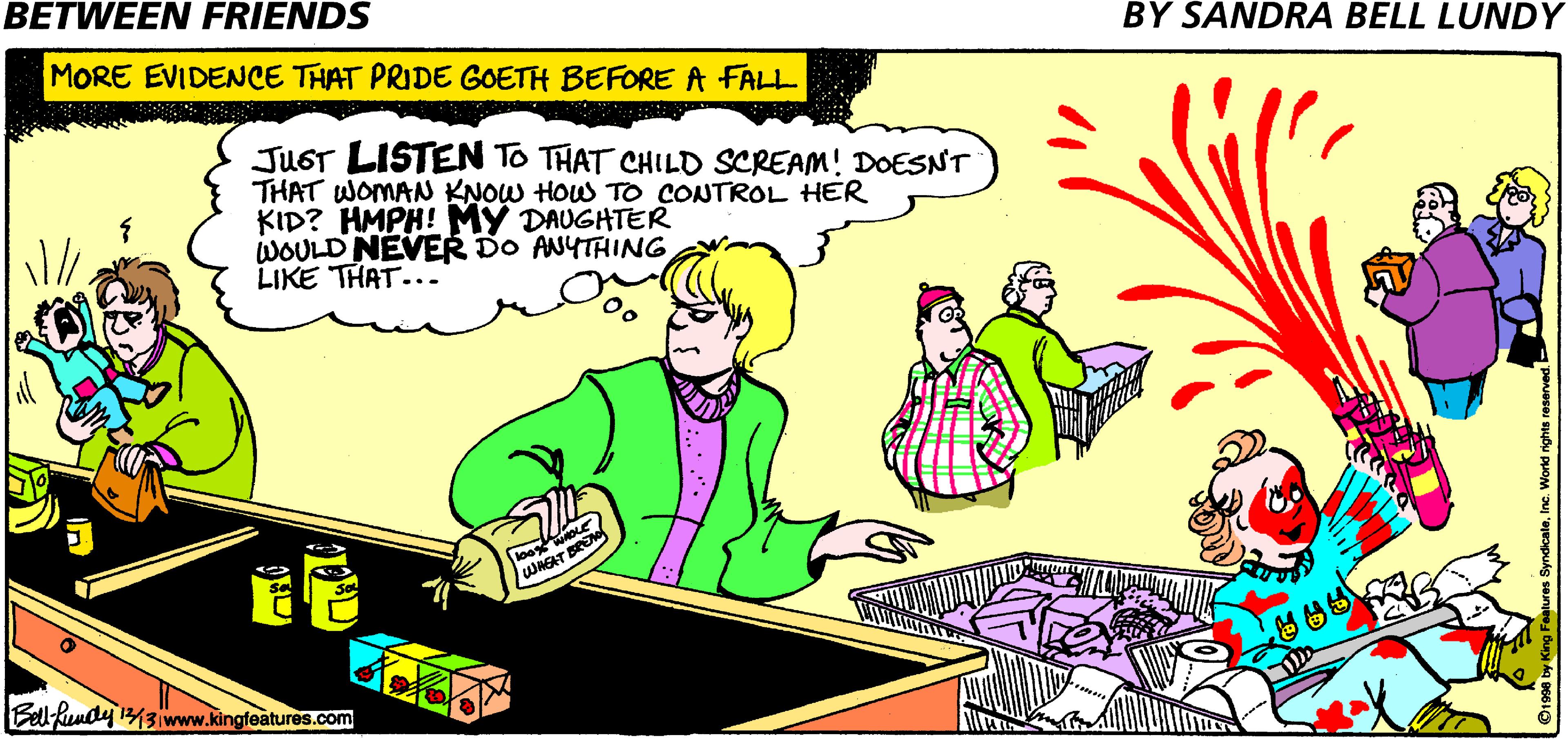 Graphics OCR: BETWEEN FRIENDS BY SANDRA BELL LUNDY MORE EVIDENCE THAT PRIDE GOETH BEFORE A FALL JUGT LISTEN TO THAT CHILD SCREAM! DOESNT THAT WOMAN KNOW HOW TO CONTROL HER KID? HMPH! MY DAUGHTER WOULD NEVER DO ANYTHING LIKE THAT... WAGAT BREN Bell-hundy 143www.kingfeatures.com BETWEEN FRIENDS BY SANDRA BELL LUNDY MORE EVIDENCE THAT PRIDE GOETH BEFORE A FALL JUGT LISTEN TO THAT CHILD SCREAM! DOESNT THAT WOMAN KNOW HOW TO CONTROL HER KID? HMPH! MY DAUGHTER WOULD NEVER DO ANYTHING LIKE THAT... WAGAT BREN Bell-hundy 143www.kingfeatures.com
