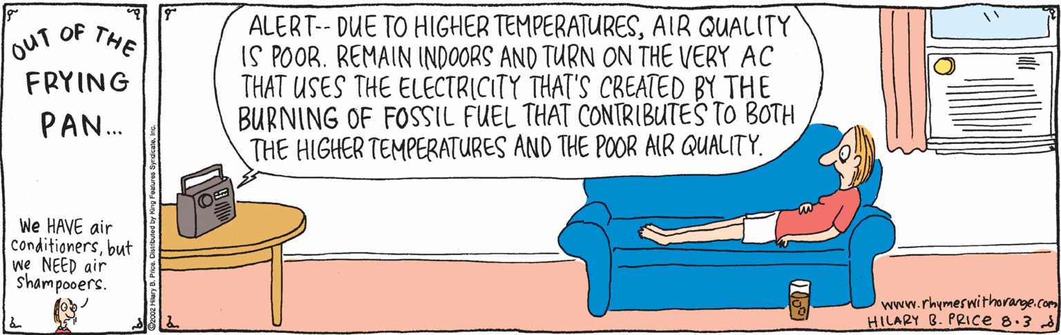 Drawing OCR: oUT OF FRYING ALERT-- DUE TO HIGHER TEMPERATURESAIR QUALITY IS POOR. REMAIN INDOORS AND TURN ON THE VERY AC THAT USES THE ELECTRICITY THAT'S CREATED BY THE BURNING OF FOSSIL FUEL THAT CONTRIBUTES TO BOTH THE HIGHER TEMPERATURES AND THE POR AIR QUALITY. THE PAN. We HAVE air conditionersbut we NEED air shampooers. www.rhymeswithorange.com HILARY B. PRIce 8.3 d oUT OF FRYING ALERT-- DUE TO HIGHER TEMPERATURESAIR QUALITY IS POOR. REMAIN INDOORS AND TURN ON THE VERY AC THAT USES THE ELECTRICITY THAT'S CREATED BY THE BURNING OF FOSSIL FUEL THAT CONTRIBUTES TO BOTH THE HIGHER TEMPERATURES AND THE POR AIR QUALITY. THE PAN. We HAVE air conditionersbut we NEED air shampooers. www.rhymeswithorange.com HILARY B. PRIce 8.3 d