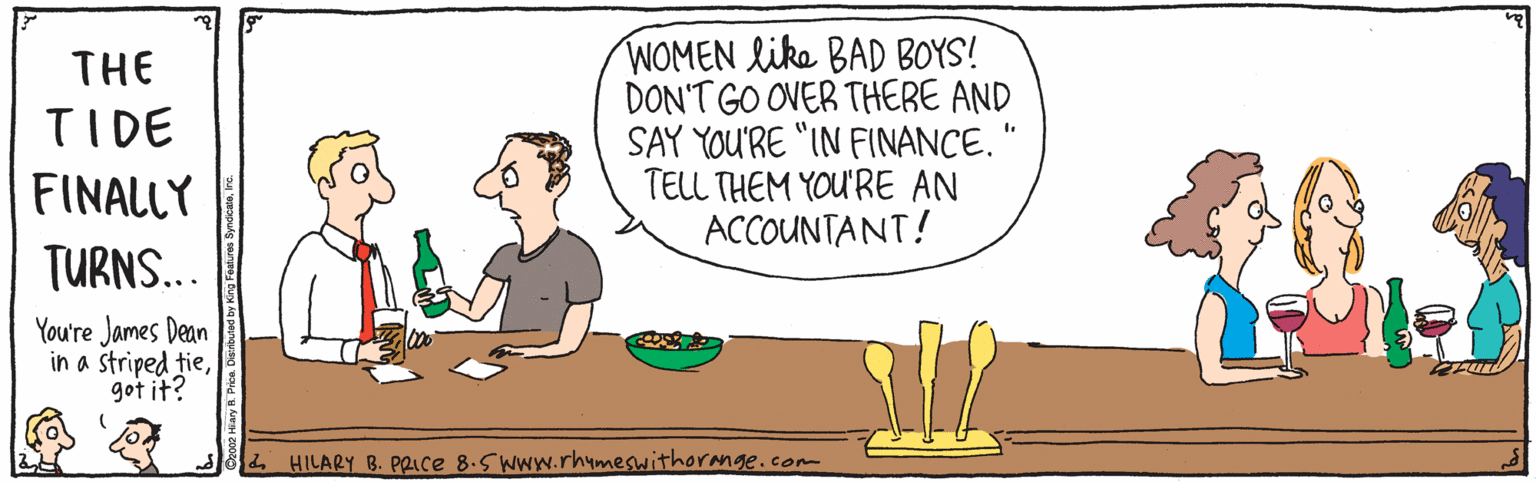 Happy OCR: WOMEN like BAD BOYS! DON'T GO OVER THERE AND SAY YOU'RE "IN FINANCE." TELL THEM YOU'RE AN ACCOUNTANT! THE TIDE FINALLY TURNS... You're James Dean in a striped tiegot it? 4 HILARY B. PRIce 8.5 WWW.rhymeswithorange.com WOMEN like BAD BOYS! DON'T GO OVER THERE AND SAY YOU'RE "IN FINANCE." TELL THEM YOU'RE AN ACCOUNTANT! THE TIDE FINALLY TURNS... You're James Dean in a striped tiegot it? 4 HILARY B. PRIce 8.5 WWW.rhymeswithorange.com