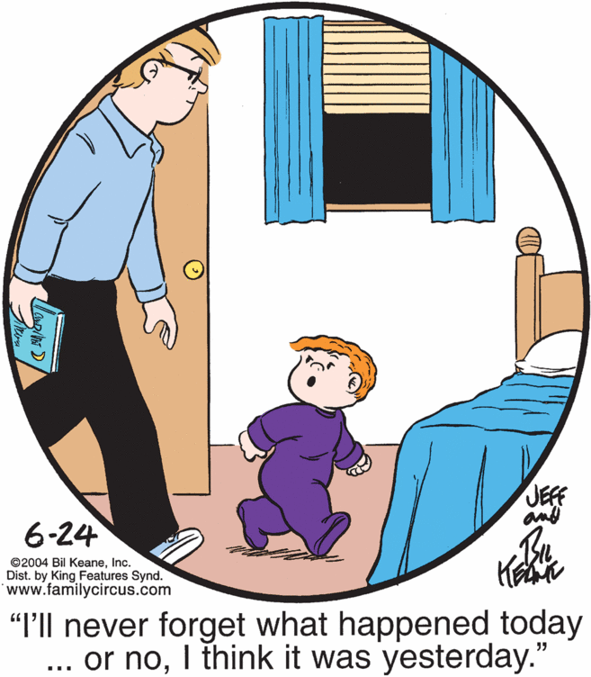 Happy OCR: JEFF an 6-24 ©2004 Bil KeaneInc. Dist. by King Features Synd. www.familycircus.com "P'll never forget what happened today ... or noI think it was yesterday." JEFF an 6-24 ©2004 Bil KeaneInc. Dist. by King Features Synd. www.familycircus.com "P'll never forget what happened today ... or noI think it was yesterday."