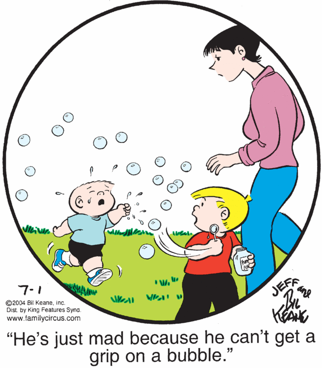 Playing with kids OCR: Viciv JEFA ane 7-1 ©2004 Bil Keaneinc. Dist. by King Features Syna. www.familycircus.com "He's just mad because he can't get a grip on a bubble." Viciv JEFA ane 7-1 ©2004 Bil Keaneinc. Dist. by King Features Syna. www.familycircus.com "He's just mad because he can't get a grip on a bubble."