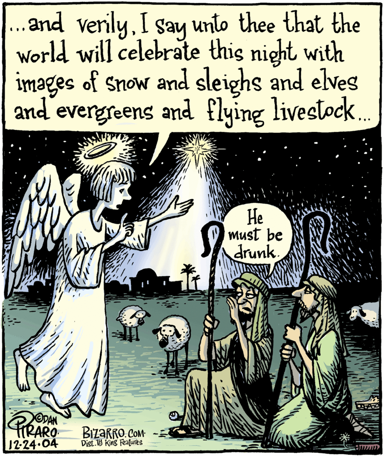 People OCR: ..and verilyI say unto thee that the world will celebrate this night with images of snow and sleighs and elves and hes evergreens and flying livestock. He must be drunk ODAN PIRARO BIzaRRO CoMt 12-24.04 Dist.9 King Features ..and verilyI say unto thee that the world will celebrate this night with images of snow and sleighs and elves and hes evergreens and flying livestock. He must be drunk ODAN PIRARO BIzaRRO CoMt 12-24.04 Dist.9 King Features