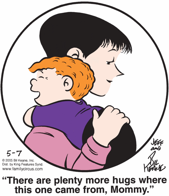 Cartoon OCR: JEFE and 5-7 © 2005 Bil KeaneInc. Dist. by King Features Synd. www.familycircus.com "There are plenty more hugs where this one came fromMommy. ?? JEFE and 5-7 © 2005 Bil KeaneInc. Dist. by King Features Synd. www.familycircus.com "There are plenty more hugs where this one came fromMommy. ??