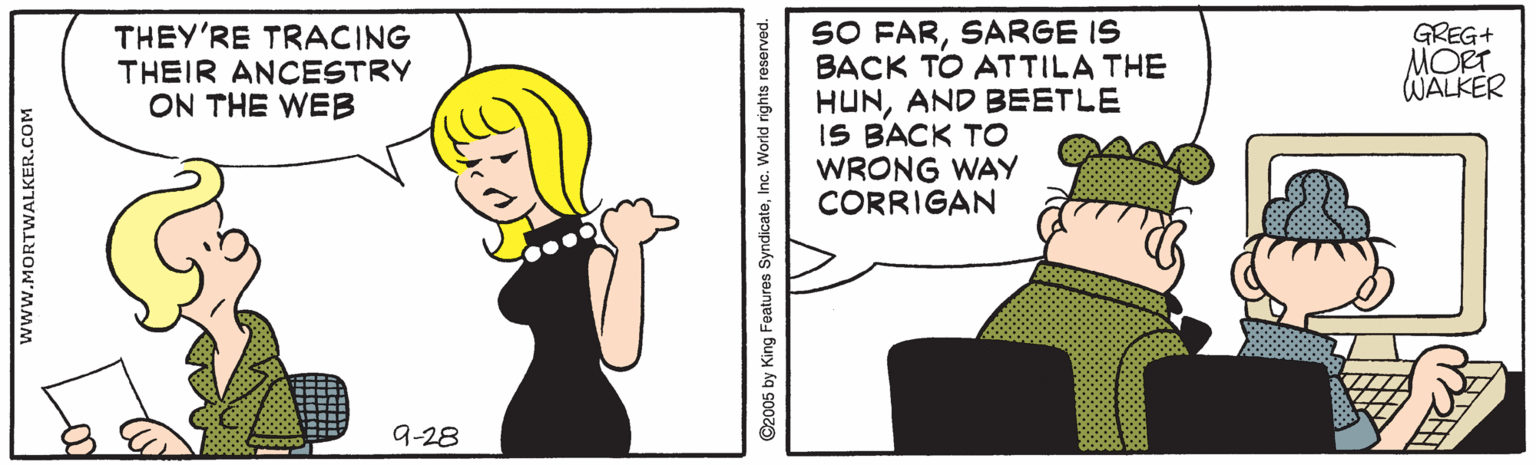 Parallel OCR: SO FARSARGE IS BACK TO ATTILA THE HUNAND BEETLE IS BACK TO WRONG WAY CORRIGAN THEY'RE TRACING THEIR ANCESTRY ON THE WEB GREG+ MORT WALKER 9-28 www.MORTWALKER.COM ©2005 by King Features SyndicateInc. World rights reserved. ? SO FARSARGE IS BACK TO ATTILA THE HUNAND BEETLE IS BACK TO WRONG WAY CORRIGAN THEY'RE TRACING THEIR ANCESTRY ON THE WEB GREG+ MORT WALKER 9-28 www.MORTWALKER.COM ©2005 by King Features SyndicateInc. World rights reserved. ?