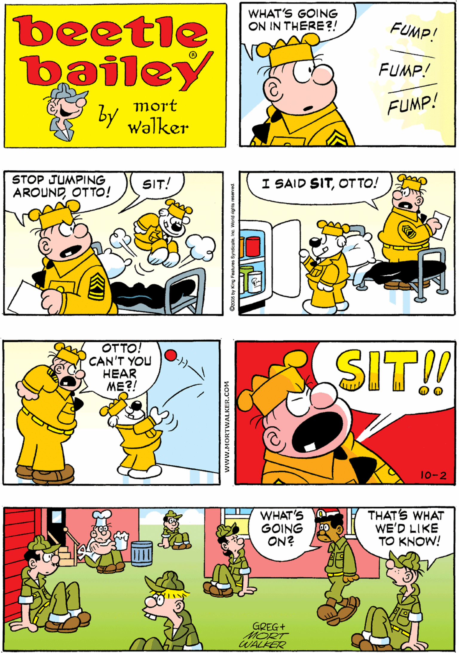 Illustration OCR: WHAT'S GOING ON IN THERE?! IT'S OTTO ACTING UP AGAIN! beetle bailey FUMP! FUMP! mort FUMP! by walker STOP JUMPING AROUNDOTTO! OTTO! CAN'T YOU HEAR ME?! SIT! I SAID SITOT TO! SIT!! WHAT'S GOING ON? THATS WHAT WE'D LIKE TO KNOW! GREG+ MORT WALKER 10-2 www.MORTWALKER.COM WHAT'S GOING ON IN THERE?! IT'S OTTO ACTING UP AGAIN! beetle bailey FUMP! FUMP! mort FUMP! by walker STOP JUMPING AROUNDOTTO! OTTO! CAN'T YOU HEAR ME?! SIT! I SAID SITOT TO! SIT!! WHAT'S GOING ON? THATS WHAT WE'D LIKE TO KNOW! GREG+ MORT WALKER 10-2 www.MORTWALKER.COM