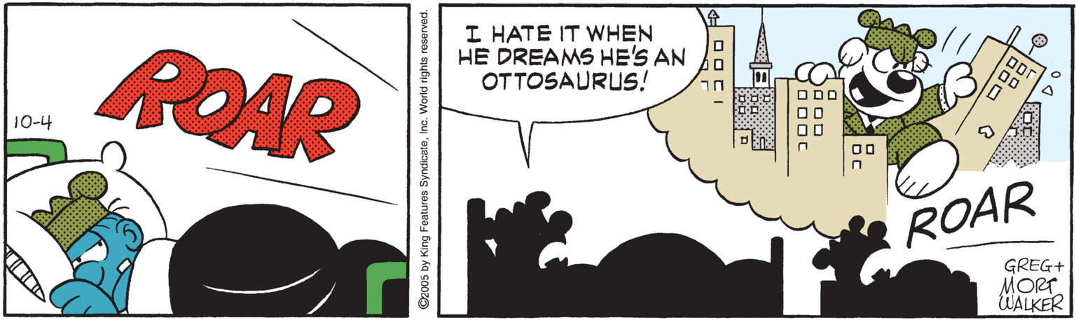 Graphics OCR: ROAR I HATE IT WHEN HE DREAMS HE'S AN OTTOSAURUS! ! ??? 10-4 ROAR GREG+ MORT UALKER 2005 by King Features SyndicateInc. World rights roserved. ROAR I HATE IT WHEN HE DREAMS HE'S AN OTTOSAURUS! ! ??? 10-4 ROAR GREG+ MORT UALKER 2005 by King Features SyndicateInc. World rights roserved.