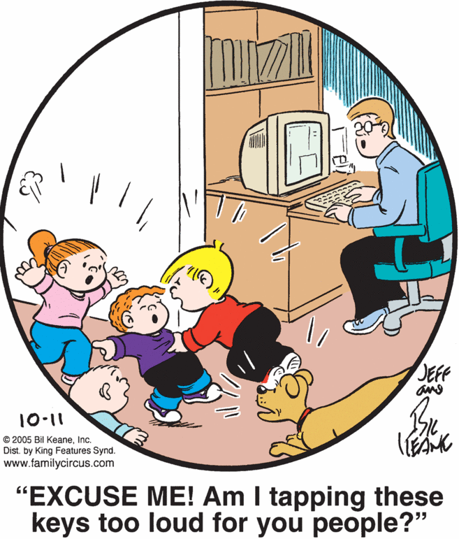 Happy OCR: JEFF 10-11 © 2005 Bil KeaneInc. Dist. by King Features Synd. www.familycircus.com "EXCUSE ME! Am I tapping these keys too loud for you people?" JEFF 10-11 © 2005 Bil KeaneInc. Dist. by King Features Synd. www.familycircus.com "EXCUSE ME! Am I tapping these keys too loud for you people?"