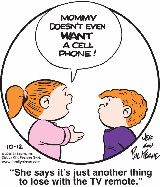Organ OCR: MOMMY DOESN'T EVEN WANT A CELL PHONE! JEE 10-12 © 2005 Bil KeaneInc. Dist. by King Features Synd. www.familycircus.com "She says it's just another thing to lose with the TV remote. MOMMY DOESN'T EVEN WANT A CELL PHONE! JEE 10-12 © 2005 Bil KeaneInc. Dist. by King Features Synd. www.familycircus.com "She says it's just another thing to lose with the TV remote.
