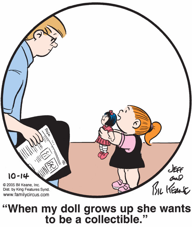 Graphics OCR: JEFF 10-14 © 2005 Bil KeaneInc. Dist. by King Features Synd. www.familycircus.com Bu "When my doll grows up she wants to be a collectible." JEFF 10-14 © 2005 Bil KeaneInc. Dist. by King Features Synd. www.familycircus.com Bu "When my doll grows up she wants to be a collectible."