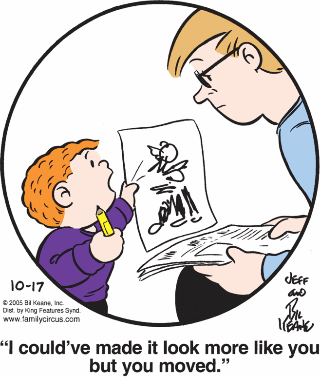 Mammal OCR: JEF 10-17 © 2005 Bil KeaneInc. Dist. by King Features Synd. www.familycircus.com "I could've made it look more like you but you moved." JEF 10-17 © 2005 Bil KeaneInc. Dist. by King Features Synd. www.familycircus.com "I could've made it look more like you but you moved."