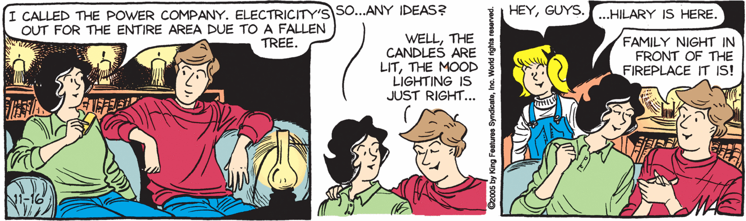 Interaction OCR: I CALLED THE POWER COMPANY. ELECTRICITY'S SO...ANY IDEAS? OUT FOR THE ENTIRE AREA DUE TOA FALLEN HEYGUYS....HILARY IS HERE. WELLTHE CANDLES ARE LITTHE MOOD LIGHTING IS JUST RIGHT... FAMILY NIGHT IN FRONT OF THE FIREPLACE IT IS! TREE. ©2005 by King Features SyndicateInc. World righta reserved. I CALLED THE POWER COMPANY. ELECTRICITY'S SO...ANY IDEAS? OUT FOR THE ENTIRE AREA DUE TOA FALLEN HEYGUYS....HILARY IS HERE. WELLTHE CANDLES ARE LITTHE MOOD LIGHTING IS JUST RIGHT... FAMILY NIGHT IN FRONT OF THE FIREPLACE IT IS! TREE. ©2005 by King Features SyndicateInc. World righta reserved.