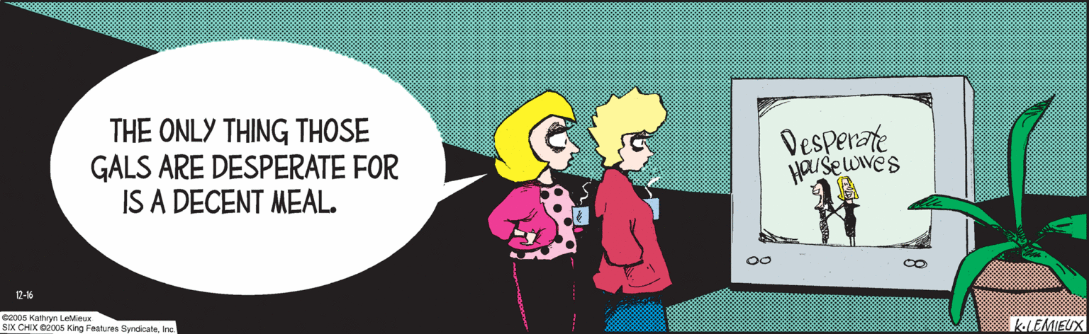 Animated cartoon OCR: 2005 Kathryn LeMieux SIX CHIX ©2005 King Features SyndicateInc. THE ONLY THING THOSE GALS ARE DESPERATE FOR IS A DECENT MEAL. Desperate HaUse wwes KLEMIEUR 12-16 2005 Kathryn LeMieux SIX CHIX ©2005 King Features SyndicateInc. THE ONLY THING THOSE GALS ARE DESPERATE FOR IS A DECENT MEAL. Desperate HaUse wwes KLEMIEUR 12-16
