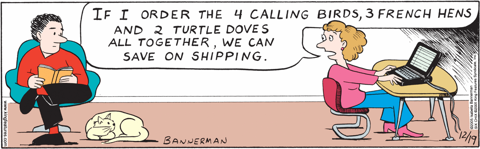 Illustration OCR: IF I ORDER THE 4 CALLING BIRDS3 FRENCH HENS AND 2 TURTLE DOVES ALL TOGETHERWE CAN SAVE ON SHIPPING. 12/19 BANNERMAN www.kingFeatures.comm ©2005 isabella Bannerman SIX CHIX ©2005 King Features SyndicateInc. IF I ORDER THE 4 CALLING BIRDS3 FRENCH HENS AND 2 TURTLE DOVES ALL TOGETHERWE CAN SAVE ON SHIPPING. 12/19 BANNERMAN www.kingFeatures.comm ©2005 isabella Bannerman SIX CHIX ©2005 King Features Syndicate